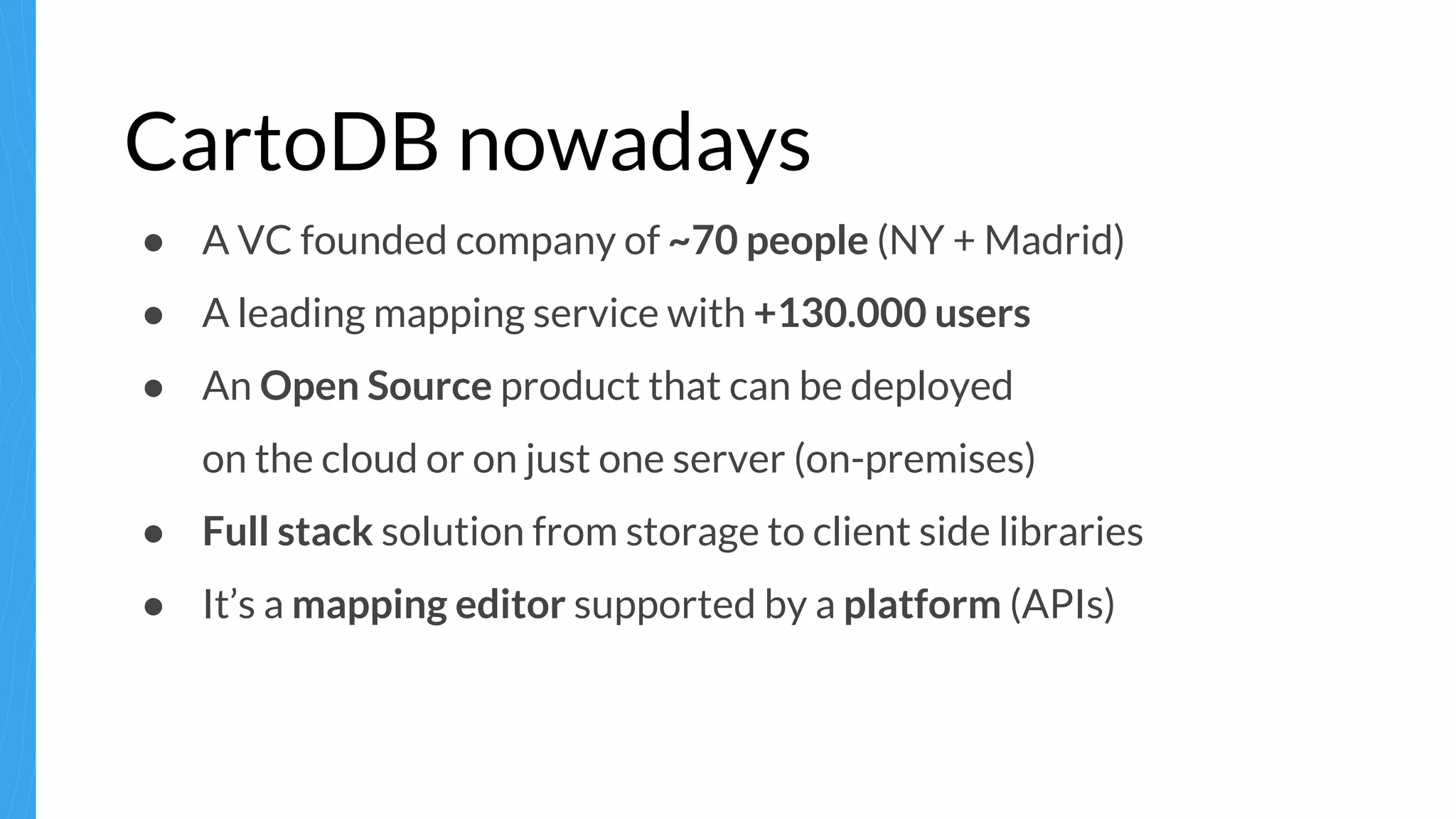 CartoDB nowadays
● A VC founded company of ~70 people (NY + Madrid)
● A leading mapping service with +130.000 users
● An Open Source product that can be deployed
on the cloud or on just one server (on-premises)
● Full stack solution from storage to client side libraries
● It’s a mapping editor supported by a platform (APIs)
 