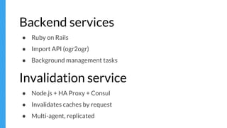 Backend services
● Ruby on Rails
● Import API (ogr2ogr)
● Background management tasks
Invalidation service
● Node.js + HA Proxy + Consul
● Invalidates caches by request
● Multi-agent, replicated
 