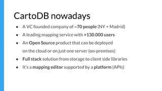 CartoDB nowadays
● A VC founded company of ~70 people (NY + Madrid)
● A leading mapping service with +130.000 users
● An Open Source product that can be deployed
on the cloud or on just one server (on-premises)
● Full stack solution from storage to client side libraries
● It’s a mapping editor supported by a platform (APIs)
 