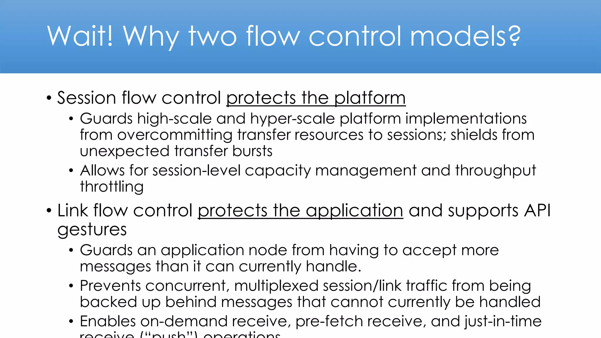 Wait! Why two flow control models?
• Session flow control protects the platform
• Guards high-scale and hyper-scale platform implementations
from overcommitting transfer resources to sessions; shields from
unexpected transfer bursts
• Allows for session-level capacity management and throughput
throttling
• Link flow control protects the application and supports API
gestures
• Guards an application node from having to accept more
messages than it can currently handle.
• Prevents concurrent, multiplexed session/link traffic from being
backed up behind messages that cannot currently be handled
• Enables on-demand receive, pre-fetch receive, and just-in-time
 