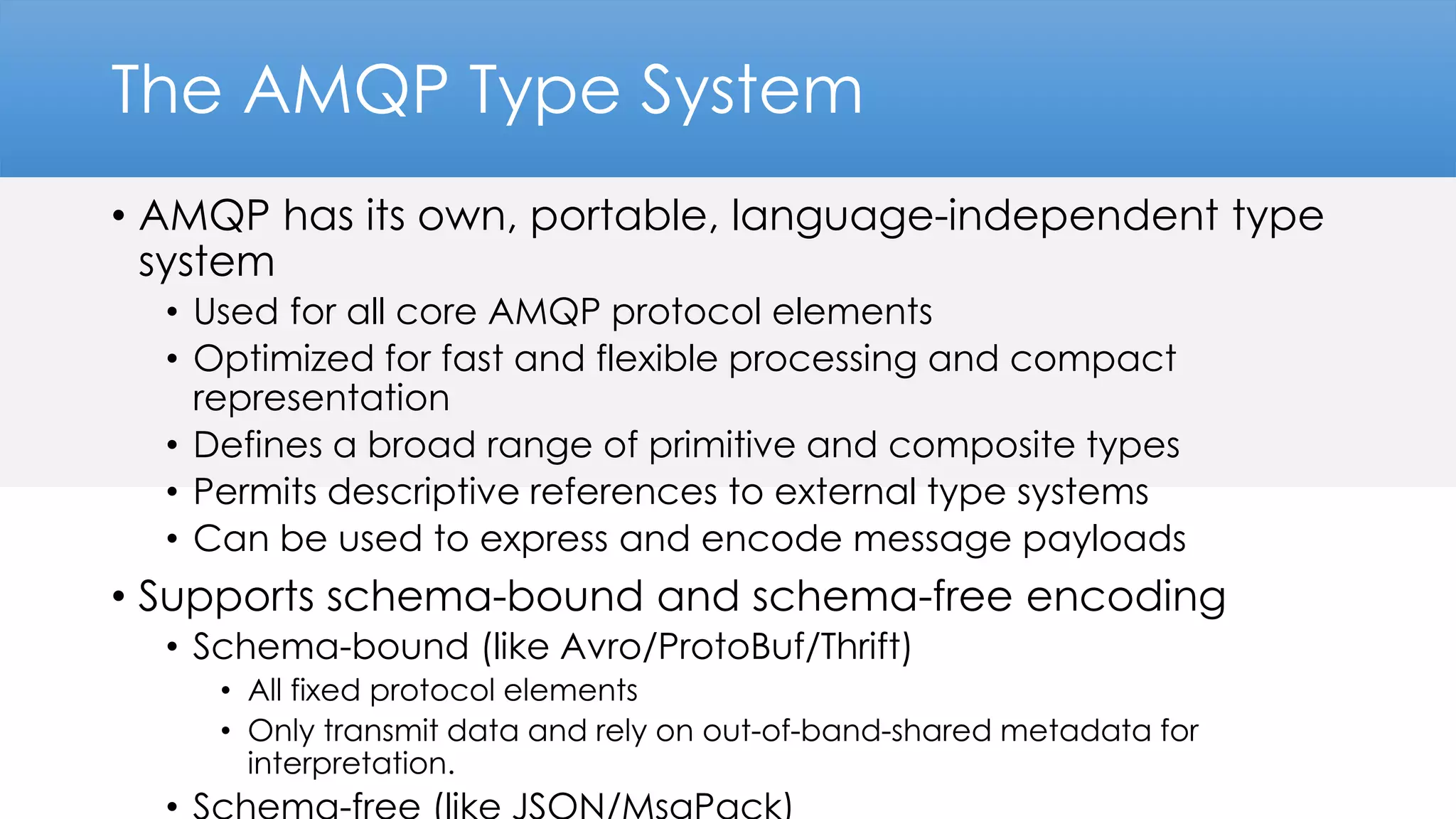The AMQP Type System
• AMQP has its own, portable, language-independent type
system
• Used for all core AMQP protocol elements
• Optimized for fast and flexible processing and compact
representation
• Defines a broad range of primitive and composite types
• Permits descriptive references to external type systems
• Can be used to express and encode message payloads
• Supports schema-bound and schema-free encoding
• Schema-bound (like Avro/ProtoBuf/Thrift)
• All fixed protocol elements
• Only transmit data and rely on out-of-band-shared metadata for
interpretation.
 