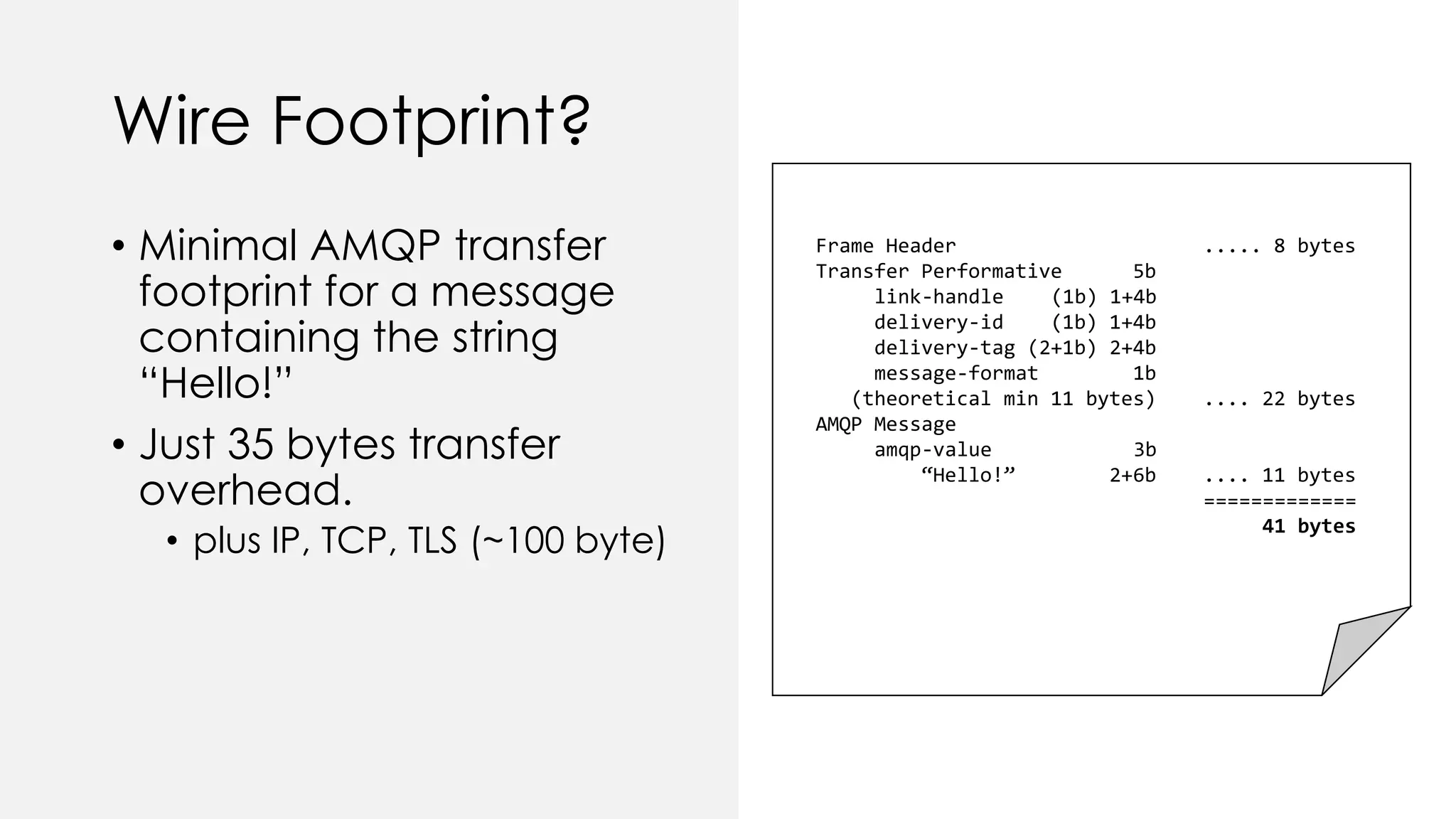 Wire Footprint?
• Minimal AMQP transfer
footprint for a message
containing the string
“Hello!”
• Just 35 bytes transfer
overhead.
• plus IP, TCP, TLS (~100 byte)
Frame Header ..... 8 bytes
Transfer Performative 5b
link-handle (1b) 1+4b
delivery-id (1b) 1+4b
delivery-tag (2+1b) 2+4b
message-format 1b
(theoretical min 11 bytes) .... 22 bytes
AMQP Message
amqp-value 3b
“Hello!” 2+6b .... 11 bytes
=============
41 bytes
 