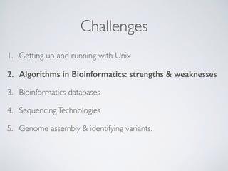 Challenges
1. Getting up and running with Unix
2. Algorithms in Bioinformatics: strengths & weaknesses
3. Bioinformatics databases
4. SequencingTechnologies
5. Genome assembly & identifying variants. 
 