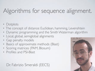 Algorithms for sequence alignment.
• Dotplots
• The concept of distance: Euclidean, hamming, Levenshtein
• Dynamic programming and the Smith Waterman algorithm
• Local, global, semiglobal alignments
• Gap penalty models
• Basics of approximate methods (Blast)
• Scoring matrices (PAM, Blosum)
• Proﬁles and PSI-Blast
Dr. Fabrizio Smeraldi (EECS)
 