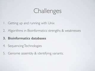 Challenges
1. Getting up and running with Unix
2. Algorithms in Bioinformatics: strengths & weaknesses
3. Bioinformatics databases
4. SequencingTechnologies
5. Genome assembly & identifying variants. 
 