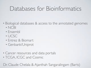 Databases for Bioinformatics
• Biological databases & access to the annotated genomes
• NCBI
• Ensembl
• UCSC
• Entrez & Biomart
• Genbank/Uniprot
• Cancer resources and data portals
• TCGA, ICGC and Cosmic
Dr. Claude Chelala & Ajanthah Sangaralingam (Barts)
 