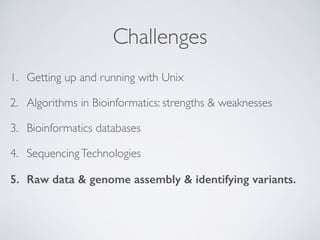 Challenges
1. Getting up and running with Unix
2. Algorithms in Bioinformatics: strengths & weaknesses
3. Bioinformatics databases
4. SequencingTechnologies
5. Raw data & genome assembly & identifying variants. 
 