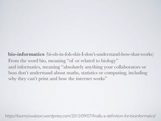 bio-informatics
https://biomickwatson.wordpress.com/2015/09/07/ﬁnally-a-deﬁnition-for-bioinformatics/
(bi-oh-in-foh-shit-I-don’t-understand-how-that-works)
and informatics, meaning “absolutely anything your collaborators or
boss don’t understand about maths, statistics or computing, including
why they can’t print and how the internet works”
From the word bio, meaning “of or related to biology”
 
