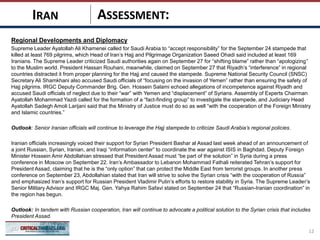 ASSESSMENT:
Regional Developments and Diplomacy
Supreme Leader Ayatollah Ali Khamenei called for Saudi Arabia to “accept responsibility” for the September 24 stampede that
killed at least 769 pilgrims, which Head of Iran’s Hajj and Pilgrimage Organization Saeed Ohadi said included at least 169
Iranians. The Supreme Leader criticized Saudi authorities again on September 27 for “shifting blame” rather than “apologizing”
to the Muslim world. President Hassan Rouhani, meanwhile, claimed on September 27 that Riyadh’s “interference” in regional
countries distracted it from proper planning for the Hajj and caused the stampede. Supreme National Security Council (SNSC)
Secretary Ali Shamkhani also accused Saudi officials of “focusing on the invasion of Yemen” rather than ensuring the safety of
Hajj pilgrims. IRGC Deputy Commander Brig. Gen. Hossein Salami echoed allegations of incompetence against Riyadh and
accused Saudi officials of neglect due to their “war” with Yemen and “displacement” of Syrians. Assembly of Experts Chairman
Ayatollah Mohammad Yazdi called for the formation of a “fact-finding group” to investigate the stampede, and Judiciary Head
Ayatollah Sadegh Amoli Larijani said that the Ministry of Justice must do so as well “with the cooperation of the Foreign Ministry
and Islamic countries.”
Outlook: Senior Iranian officials will continue to leverage the Hajj stampede to criticize Saudi Arabia’s regional policies.
Iranian officials increasingly voiced their support for Syrian President Bashar al Assad last week ahead of an announcement of
a joint Russian, Syrian, Iranian, and Iraqi “information center” to coordinate the war against ISIS in Baghdad. Deputy Foreign
Minister Hossein Amir Abdollahian stressed that President Assad must “be part of the solution” in Syria during a press
conference in Moscow on September 22. Iran’s Ambassador to Lebanon Mohammad Fathali reiterated Tehran’s support for
President Assad, claiming that he is the “only option” that can protect the Middle East from terrorist groups. In another press
conference on September 23, Abdollahian stated that Iran will strive to solve the Syrian crisis “with the cooperation of Russia”
and emphasized Iran’s support for Russian President Vladimir Putin’s efforts to restore stability in Syria. The Supreme Leader’s
Senior Military Advisor and IRGC Maj. Gen. Yahya Rahim Safavi stated on September 24 that “Russian-Iranian coordination” in
the region has begun.
Outlook: In tandem with Russian cooperation, Iran will continue to advocate a political solution to the Syrian crisis that includes
President Assad.
12
IRAN
 