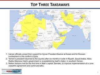 TOP THREE TAKEAWAYS
2
1
3
1. Iranian officials voiced their support for Syrian President Bashar al Assad and for Russian
involvement in the conflict in Syria.
2. Yemen’s president returned to the country after six months in exile in Riyadh, Saudi Arabia. Abdu
Rabbu Mansour Hadi’s government is re-establishing itself in Aden, in southern Yemen.
3. Malian factions met for the first time in Mali’s capital, Bamako, to improve implementation of a June
ceasefire agreement and continued talks.
2
 