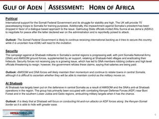 ASSESSMENT:
Political
International support for the Somali Federal Government and its struggle for stability are high. The UK will provide 70
peacekeeping troops to Somalia for training purposes. Additionally, the impeachment against Somalia’s president has been
dropped in favor of a dialogue based approach to the issue. Galmudug State officials invited Ahlu Sunna al wa Jama’a (ASWJ)
to negotiate for peace after the latter declared war on the administration and is reportedly poised to attack.
Outlook: The Somali Federal Government is likely to continue receiving international backing as it tries to secure the country,
while it is uncertain how ASWJ will react to the invitation.
Security
The campaign against al Shabaab militants in Somalia’s central regions is progressing well, with joint Somalia National Army
(SNA) and AMISOM ground forces, supplemented by air support, retaking al Shabaab-held villages and eradicating their
hideouts. Security forces not receiving pay is a growing issue, which has led to SNA members robbing civilians and high level
officials threatening to resign; however, the government refutes these claims, saying that salaries are being paid.
Outlook: AMISOM and SNA forces will likely maintain their momentum and continue to retake towns in central Somalia,
although it is difficult to ascertain whether they will be able to maintain control as the military moves on.
Al Shabaab
Al Shabaab has largely been put on the defensive in central Somalia as a result of AMISOM and the SNA’s anti-al Shabaab
operations in the region. The group has primarily been occupied with combating Kenyan Defense Forces (KDF) near Boni
Forest and in the southern Lower Jubba and Gedo regions, ambushing military targets when it has the chance.
Outlook: It is likely that al Shabaab will focus on conducting hit-and-run attacks on KDF forces along the Kenyan-Somali
border as it is able to hide with greater ease.
6
HORN OF AFRICAGULF OF ADEN
 