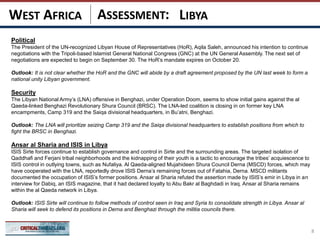 ASSESSMENT:
Political
The President of the UN-recognized Libyan House of Representatives (HoR), Aqila Saleh, announced his intention to continue
negotiations with the Tripoli-based Islamist General National Congress (GNC) at the UN General Assembly. The next set of
negotiations are expected to begin on September 30. The HoR’s mandate expires on October 20.
Outlook: It is not clear whether the HoR and the GNC will abide by a draft agreement proposed by the UN last week to form a
national unity Libyan government.
Security
The Libyan National Army’s (LNA) offensive in Benghazi, under Operation Doom, seems to show initial gains against the al
Qaeda-linked Benghazi Revolutionary Shura Council (BRSC). The LNA-led coalition is closing in on former key LNA
encampments, Camp 319 and the Saiqa divisional headquarters, in Bu’atni, Benghazi.
Outlook: The LNA will prioritize seizing Camp 319 and the Saiqa divisional headquarters to establish positions from which to
fight the BRSC in Benghazi.
Ansar al Sharia and ISIS in Libya
ISIS Sirte forces continue to establish governance and control in Sirte and the surrounding areas. The targeted isolation of
Qaddhafi and Ferjani tribal neighborhoods and the kidnapping of their youth is a tactic to encourage the tribes’ acquiescence to
ISIS control in outlying towns, such as Nufaliya. Al Qaeda-aligned Mujahideen Shura Council Derna (MSCD) forces, which may
have cooperated with the LNA, reportedly drove ISIS Derna’s remaining forces out of Fatahia, Derna. MSCD militants
documented the occupation of ISIS’s former positions. Ansar al Sharia refuted the assertion made by ISIS’s emir in Libya in an
interview for Dabiq, an ISIS magazine, that it had declared loyalty to Abu Bakr al Baghdadi in Iraq. Ansar al Sharia remains
within the al Qaeda network in Libya.
Outlook: ISIS Sirte will continue to follow methods of control seen in Iraq and Syria to consolidate strength in Libya. Ansar al
Sharia will seek to defend its positions in Derna and Benghazi through the militia councils there.
8
LIBYAWEST AFRICA
 