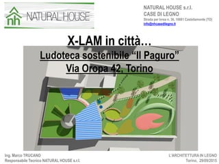X-LAM in città…
Ludoteca sostenibile “Il Paguro”
Via Oropa 42, Torino
L’ARCHITETTURA IN LEGNO
Torino, 29/09/2015
Ing. Marco TRUCANO
Responsabile Tecnico NATURAL HOUSE s.r.l.
NATURAL HOUSE s.r.l.
CASE DI LEGNO
Strada per Ivrea n. 36, 10081 Castellamonte (TO)
info@nhcasedilegno.it
 