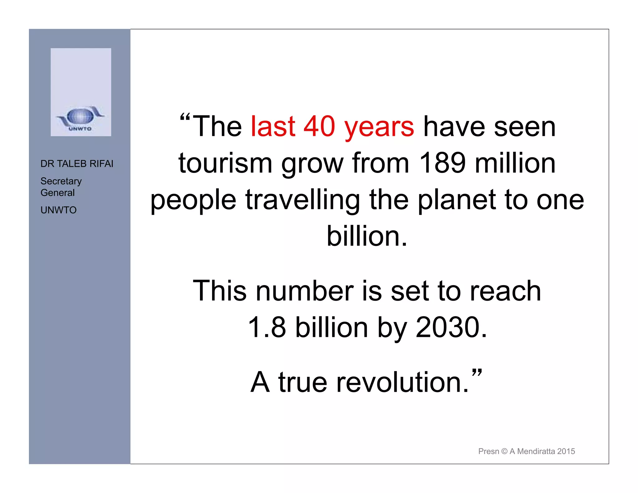 “The last 40 years have seen
tourism grow from 189 million
people travelling the planet to one
billion.
This number is set to reach
1.8 billion by 2030.
A true revolution.”
DR TALEB RIFAI
Secretary
General
UNWTO
Presn © A Mendiratta 2015
 