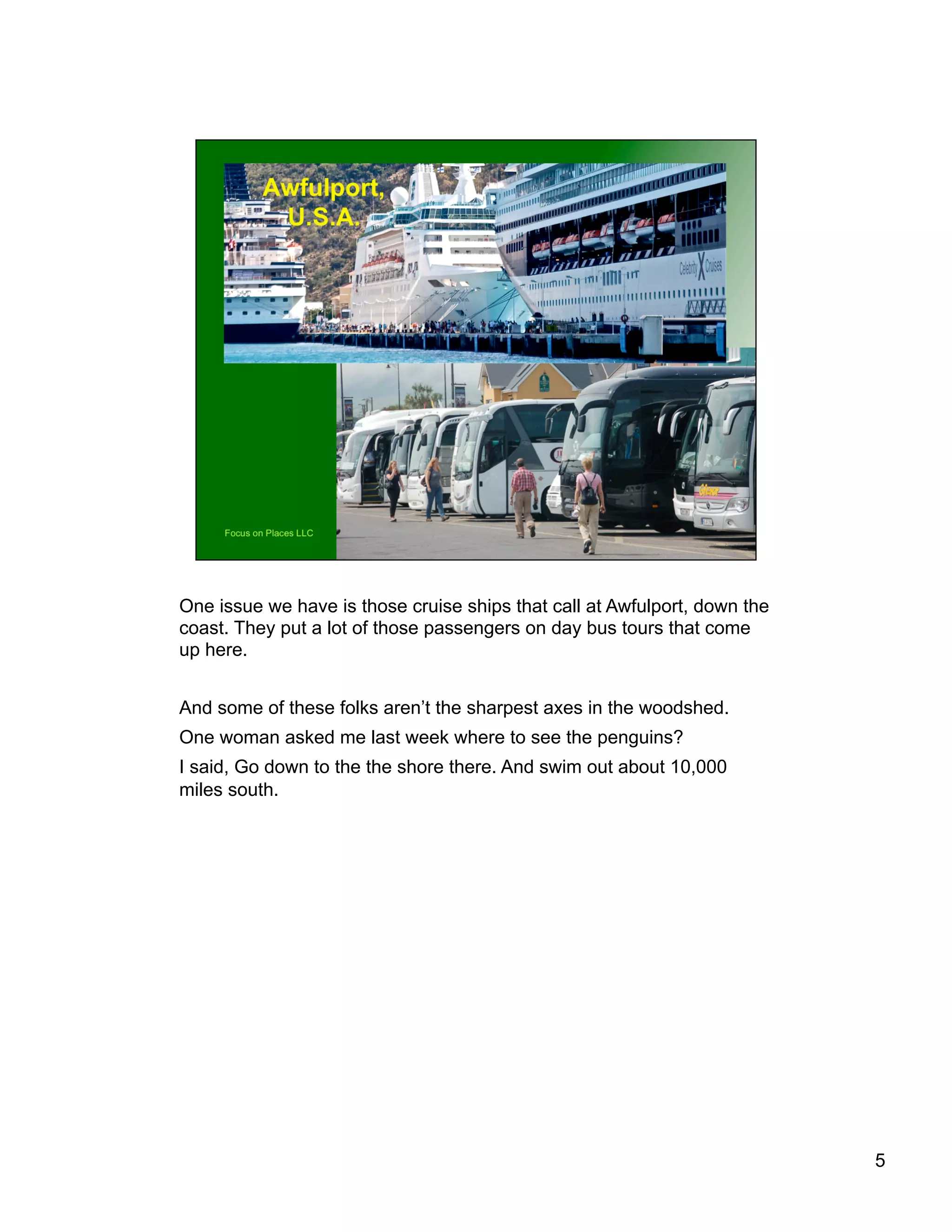 One issue we have is those cruise ships that call at Awfulport, down the
coast. They put a lot of those passengers on day bus tours that come
up here.
And some of these folks aren’t the sharpest axes in the woodshed.
One woman asked me last week where to see the penguins?
I said, Go down to the the shore there. And swim out about 10,000
miles south.
5
 