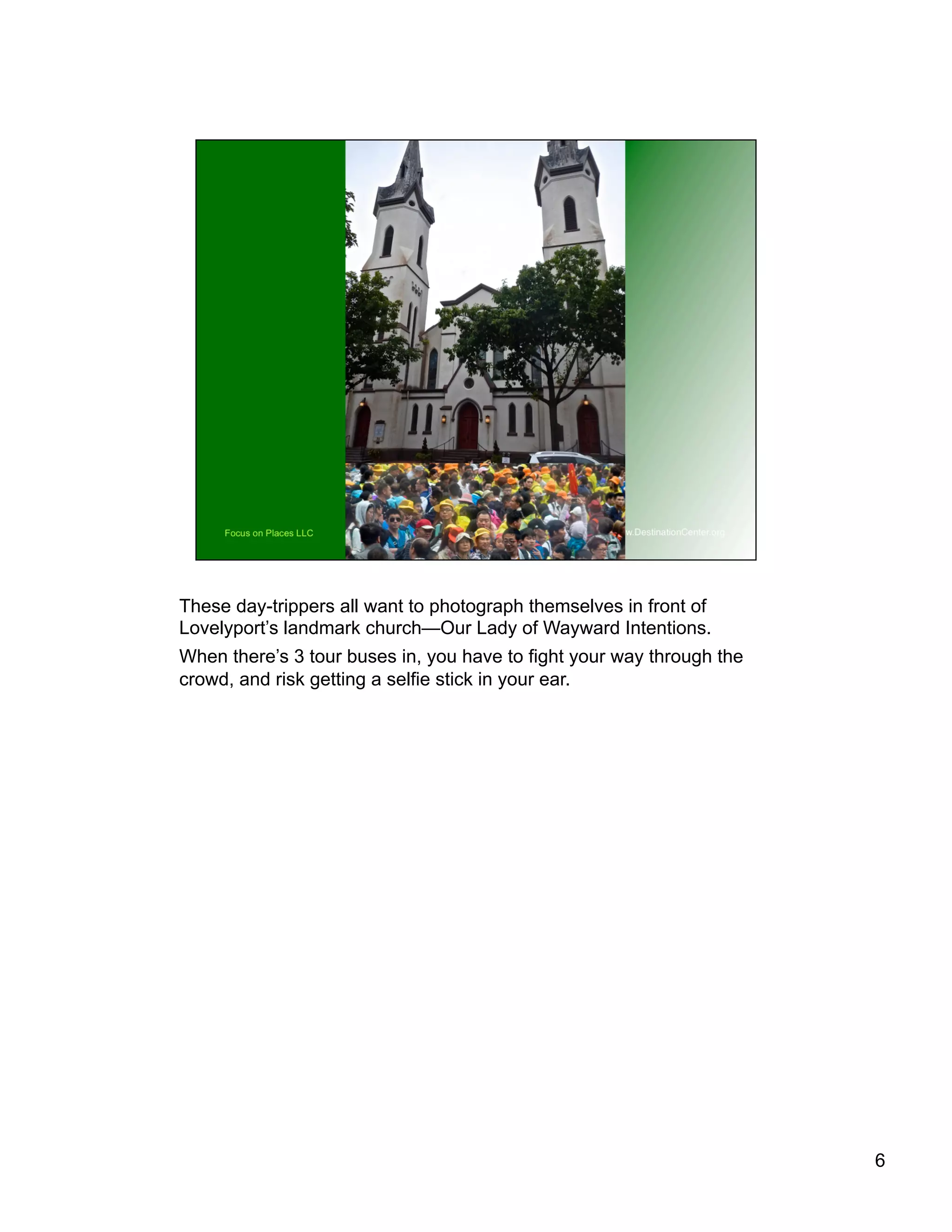 These day-trippers all want to photograph themselves in front of
Lovelyport’s landmark church—Our Lady of Wayward Intentions.
When there’s 3 tour buses in, you have to fight your way through the
crowd, and risk getting a selfie stick in your ear.
6
 