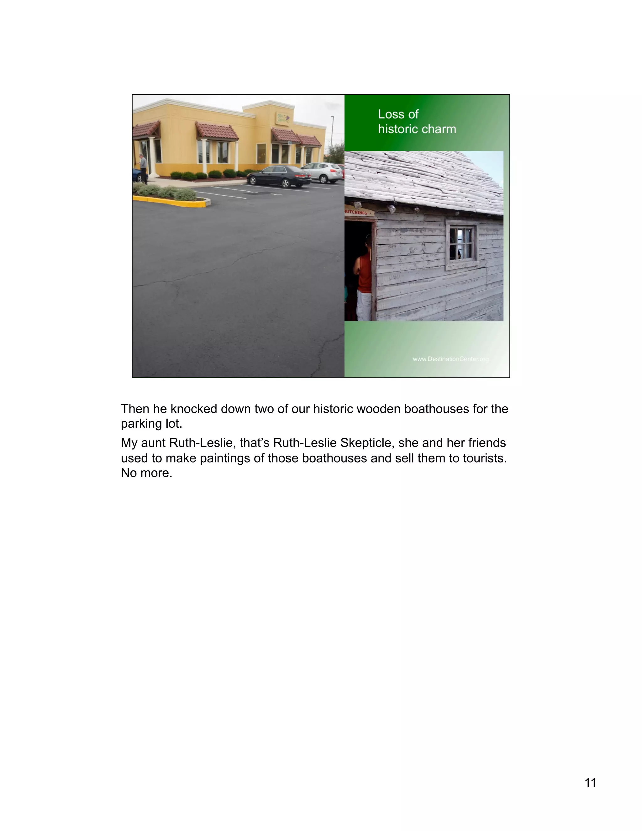 Then he knocked down two of our historic wooden boathouses for the
parking lot.
My aunt Ruth-Leslie, that’s Ruth-Leslie Skepticle, she and her friends
used to make paintings of those boathouses and sell them to tourists.
No more.
11
 