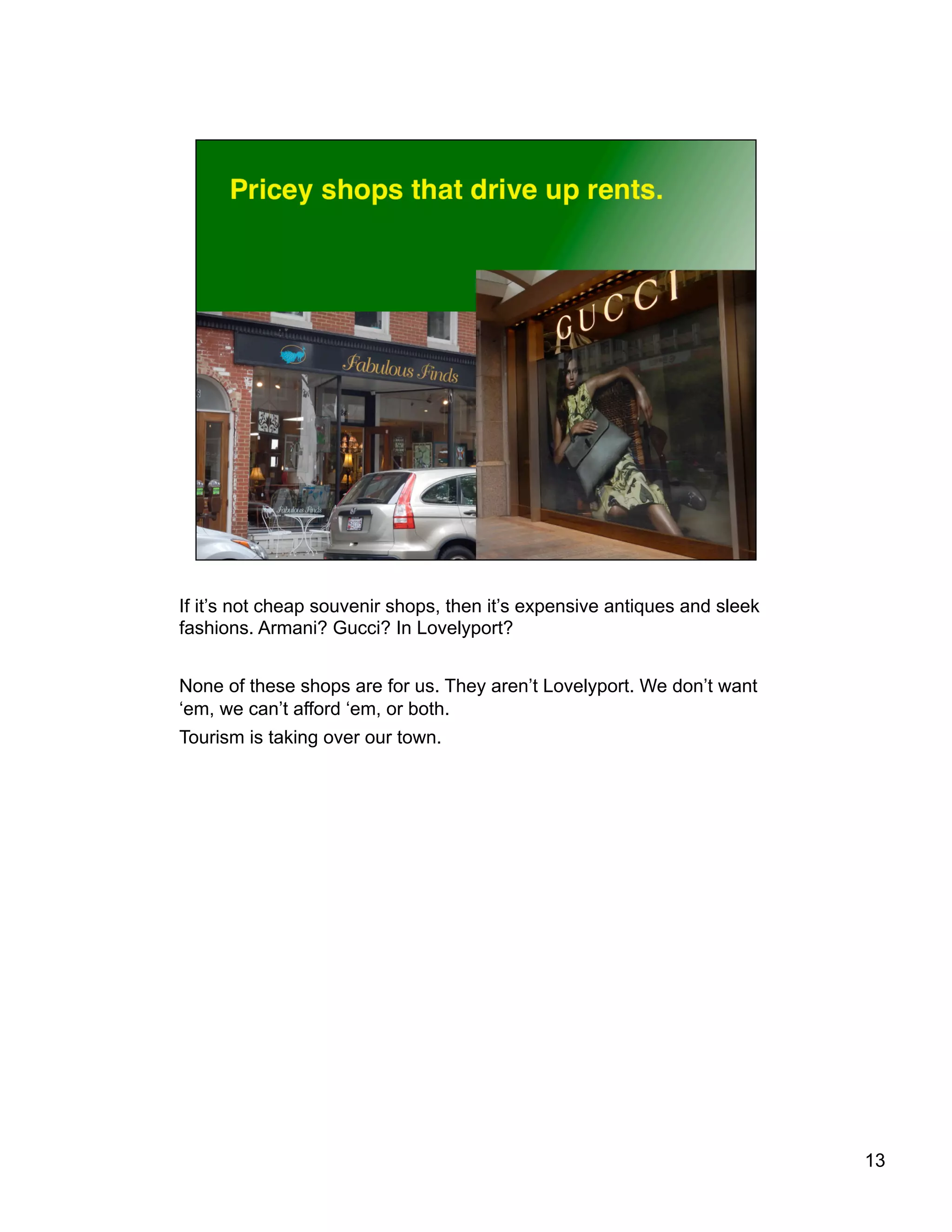 If it’s not cheap souvenir shops, then it’s expensive antiques and sleek
fashions. Armani? Gucci? In Lovelyport?
None of these shops are for us. They aren’t Lovelyport. We don’t want
‘em, we can’t afford ‘em, or both.
Tourism is taking over our town.
13
 