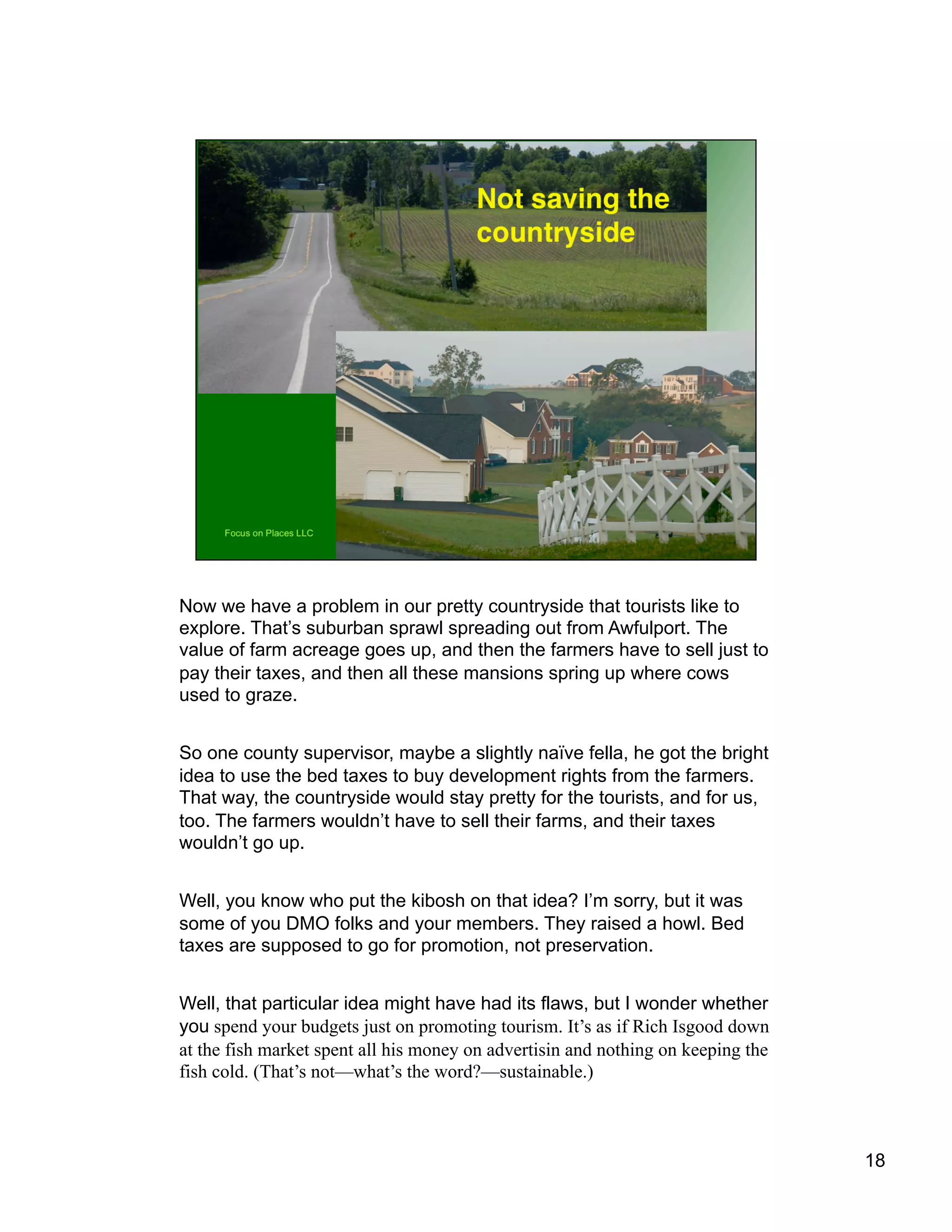 Now we have a problem in our pretty countryside that tourists like to
explore. That’s suburban sprawl spreading out from Awfulport. The
value of farm acreage goes up, and then the farmers have to sell just to
pay their taxes, and then all these mansions spring up where cows
used to graze.
So one county supervisor, maybe a slightly naïve fella, he got the bright
idea to use the bed taxes to buy development rights from the farmers.
That way, the countryside would stay pretty for the tourists, and for us,
too. The farmers wouldn’t have to sell their farms, and their taxes
wouldn’t go up.
Well, you know who put the kibosh on that idea? I’m sorry, but it was
some of you DMO folks and your members. They raised a howl. Bed
taxes are supposed to go for promotion, not preservation.
Well, that particular idea might have had its flaws, but I wonder whether
you spend your budgets just on promoting tourism. It’s as if Rich Isgood down
at the fish market spent all his money on advertisin and nothing on keeping the
fish cold. (That’s not—what’s the word?—sustainable.)
18
 
