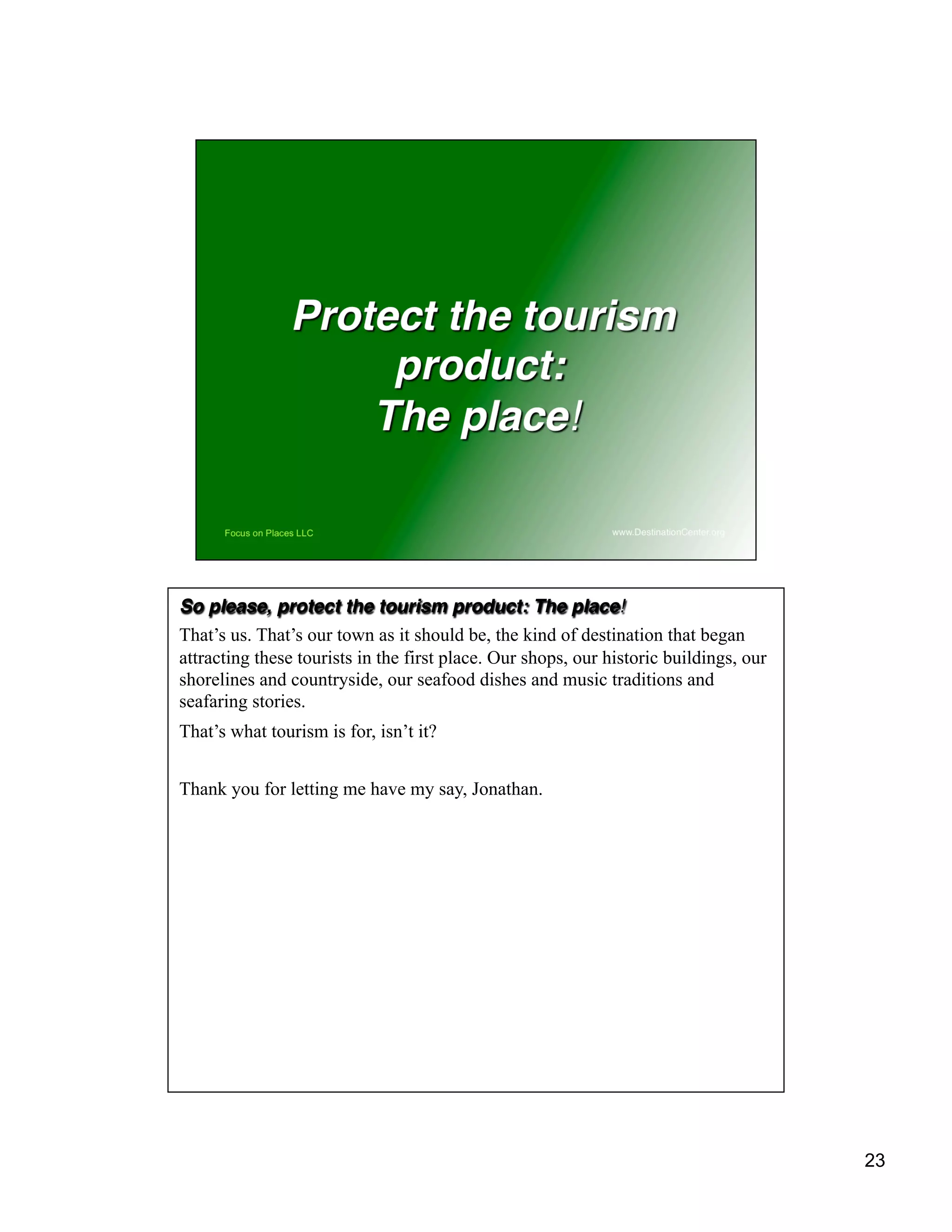 23
So please, protect the tourism product: The place!
That’s us. That’s our town as it should be, the kind of destination that began
attracting these tourists in the first place. Our shops, our historic buildings, our
shorelines and countryside, our seafood dishes and music traditions and
seafaring stories.
That’s what tourism is for, isn’t it?
Thank you for letting me have my say, Jonathan.
 