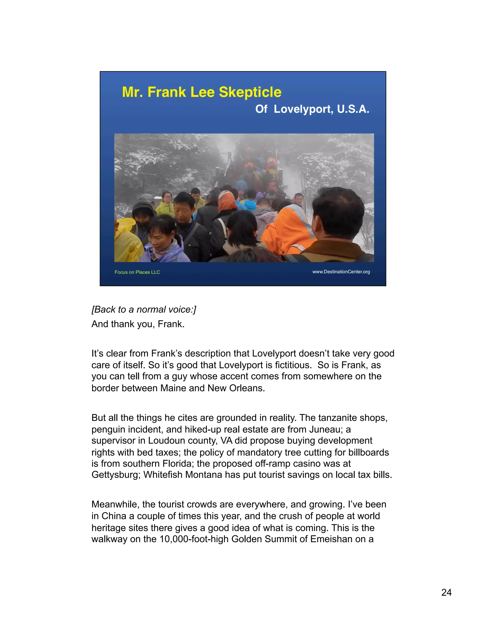 [Back to a normal voice:]
And thank you, Frank.
It’s clear from Frank’s description that Lovelyport doesn’t take very good
care of itself. So it’s good that Lovelyport is fictitious. So is Frank, as
you can tell from a guy whose accent comes from somewhere on the
border between Maine and New Orleans.
But all the things he cites are grounded in reality. The tanzanite shops,
penguin incident, and hiked-up real estate are from Juneau; a
supervisor in Loudoun county, VA did propose buying development
rights with bed taxes; the policy of mandatory tree cutting for billboards
is from southern Florida; the proposed off-ramp casino was at
Gettysburg; Whitefish Montana has put tourist savings on local tax bills.
Meanwhile, the tourist crowds are everywhere, and growing. I’ve been
in China a couple of times this year, and the crush of people at world
heritage sites there gives a good idea of what is coming. This is the
walkway on the 10,000-foot-high Golden Summit of Emeishan on a
24
 