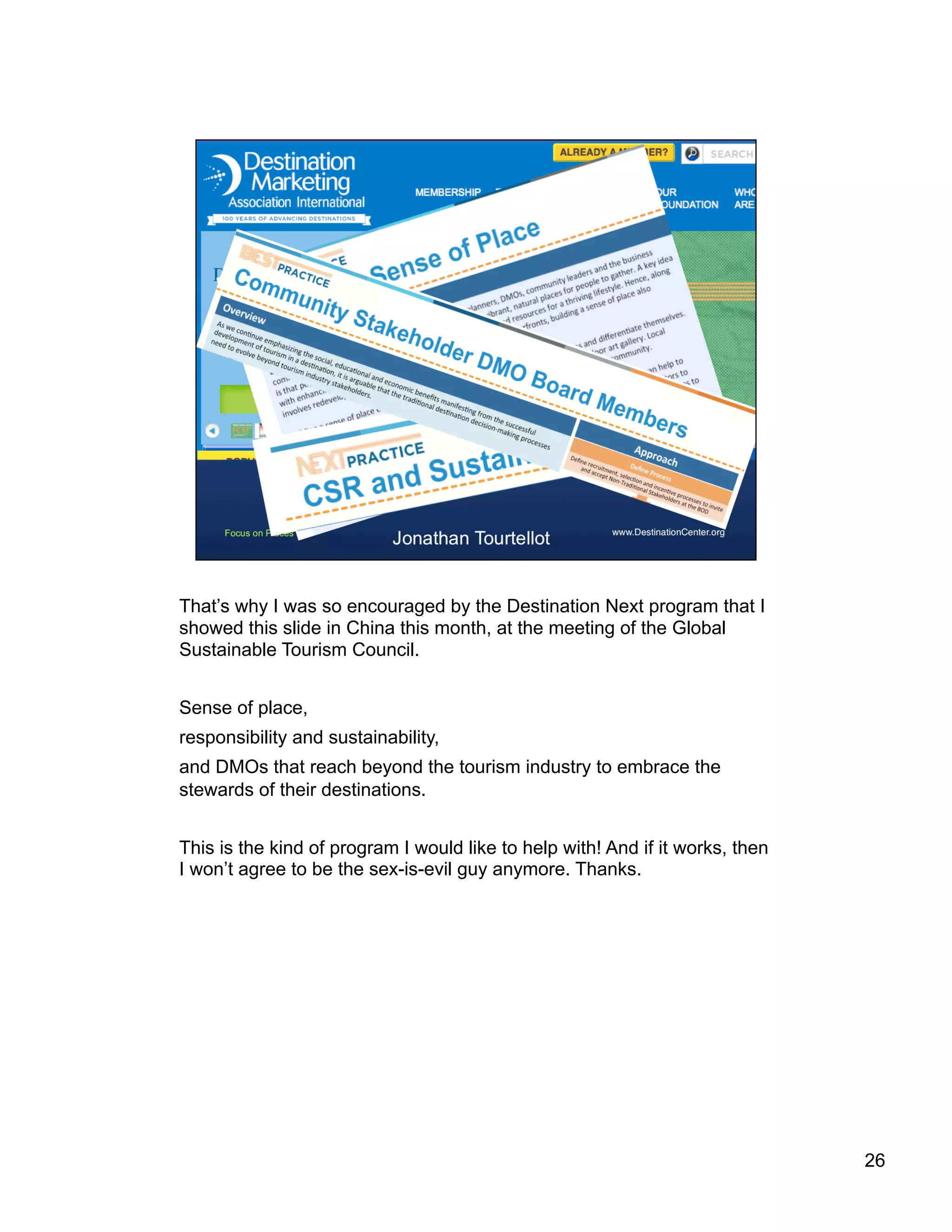 That’s why I was so encouraged by the Destination Next program that I
showed this slide in China this month, at the meeting of the Global
Sustainable Tourism Council.
Sense of place,
responsibility and sustainability,
and DMOs that reach beyond the tourism industry to embrace the
stewards of their destinations.
This is the kind of program I would like to help with! And if it works, then
I won’t agree to be the sex-is-evil guy anymore. Thanks.
26
 