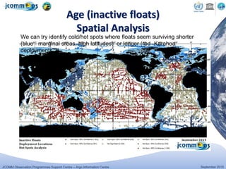 JCOMM Observation Programmes Support Centre – Argo Information Centre September 2015
Age (inactive floats)
Spatial Analysis
We can try identify cold/hot spots where floats seem surviving shorter
(blue - marginal sreas, high latitudes) or longer (red -Karahoa
deployments ?)
 