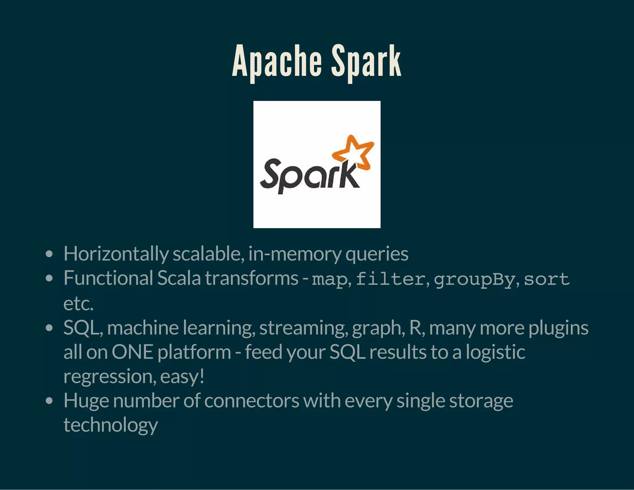 Apache Spark
Horizontally scalable, in-memory queries
Functional Scala transforms - map, filter, groupBy, sort
etc.
SQL, machine learning, streaming, graph, R, many more plugins
all on ONE platform - feed your SQL results to a logistic
regression, easy!
Huge number of connectors with every single storage
technology
 