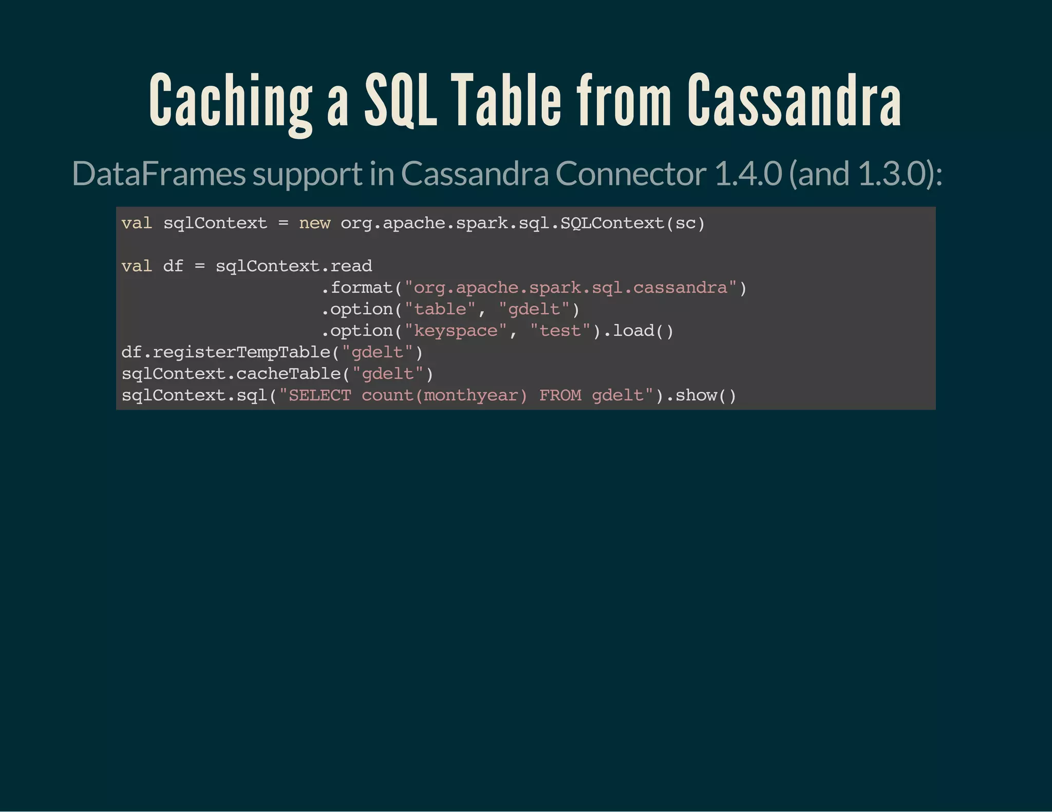 Caching a SQL Table from Cassandra
DataFrames support in Cassandra Connector 1.4.0 (and 1.3.0):
valsqlContext=neworg.apache.spark.sql.SQLContext(sc)
valdf=sqlContext.read
.format("org.apache.spark.sql.cassandra")
.option("table","gdelt")
.option("keyspace","test").load()
df.registerTempTable("gdelt")
sqlContext.cacheTable("gdelt")
sqlContext.sql("SELECTcount(monthyear)FROMgdelt").show()
 
 