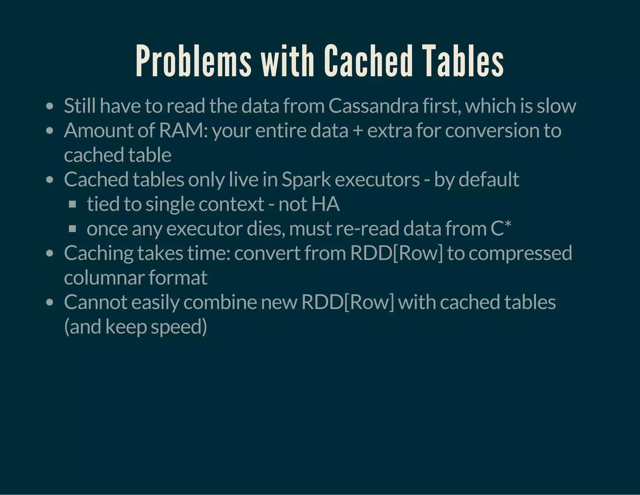 Problems with Cached Tables
Still have to read the data from Cassandra first, which is slow
Amount of RAM: your entire data + extra for conversion to
cached table
Cached tables only live in Spark executors - by default
tied to single context - not HA
once any executor dies, must re-read data from C*
Caching takes time: convert from RDD[Row] to compressed
columnar format
Cannot easily combine new RDD[Row] with cached tables
(and keep speed)
 