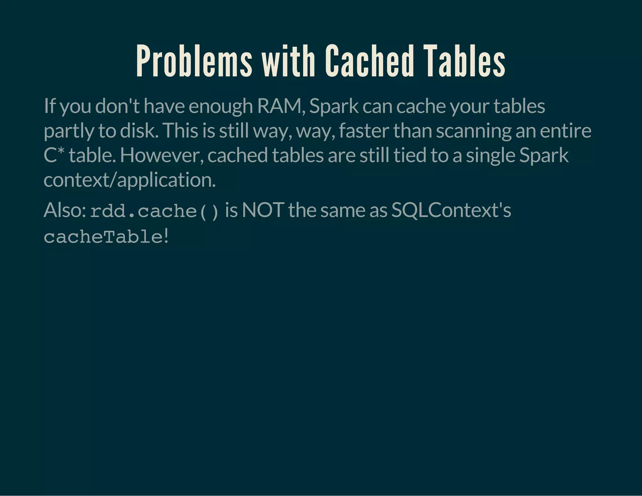 Problems with Cached Tables
If you don't have enough RAM, Spark can cache your tables
partly to disk. This is still way, way, faster than scanning an entire
C* table. However, cached tables are still tied to a single Spark
context/application.
Also: rdd.cache()is NOT the same as SQLContext's
cacheTable!
 