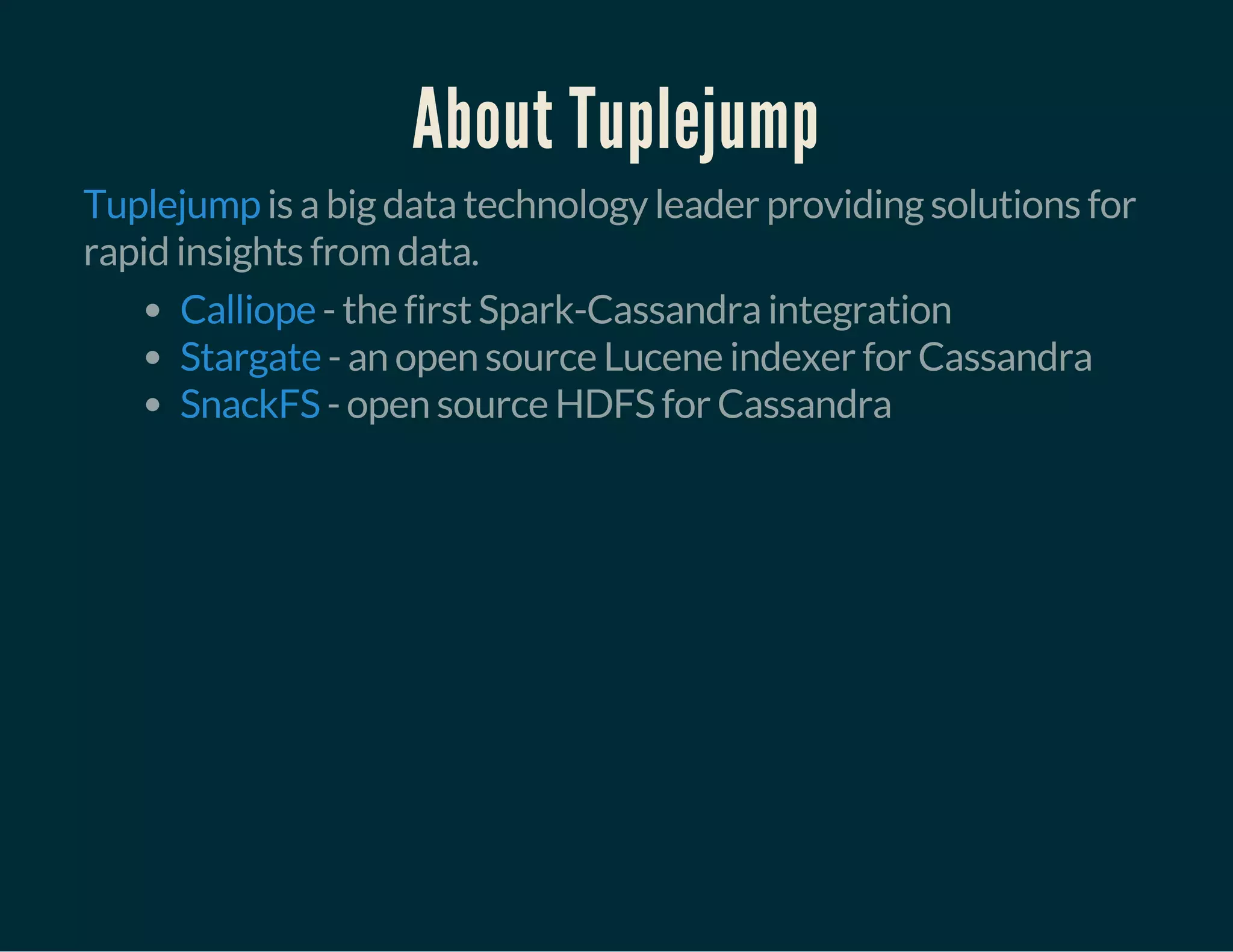 About Tuplejump
is a big data technology leader providing solutions for
rapid insights from data.
Tuplejump
- the first Spark-Cassandra integration
- an open source Lucene indexer for Cassandra
- open source HDFS for Cassandra
Calliope
Stargate
SnackFS
 