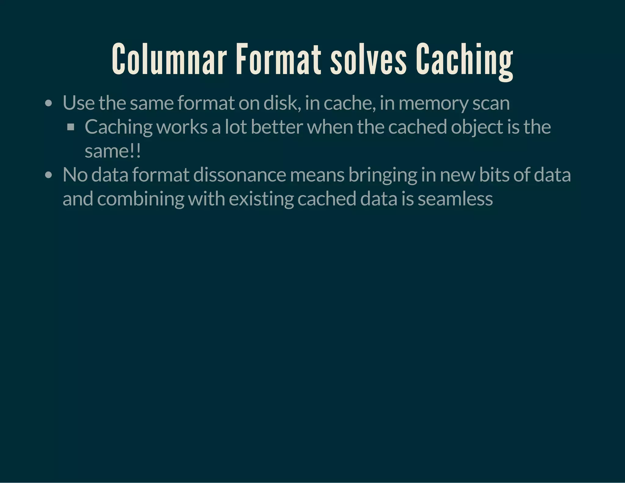 Columnar Format solves Caching
Use the same format on disk, in cache, in memory scan
Caching works a lot better when the cached object is the
same!!
No data format dissonance means bringing in new bits of data
and combining with existing cached data is seamless
 