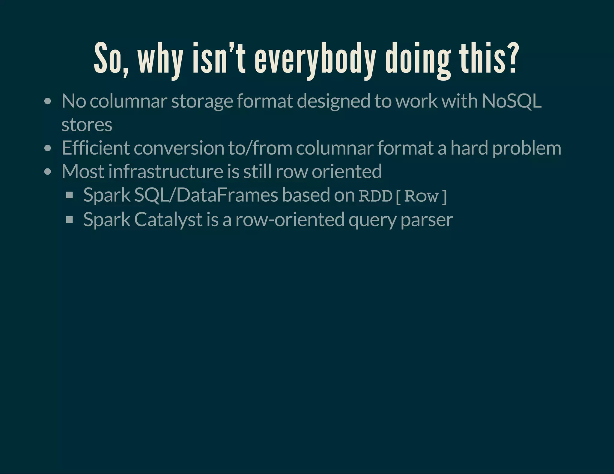 So, why isn't everybody doing this?
No columnar storage format designed to work with NoSQL
stores
Efficient conversion to/from columnar format a hard problem
Most infrastructure is still row oriented
Spark SQL/DataFrames based on RDD[Row]
Spark Catalyst is a row-oriented query parser
 