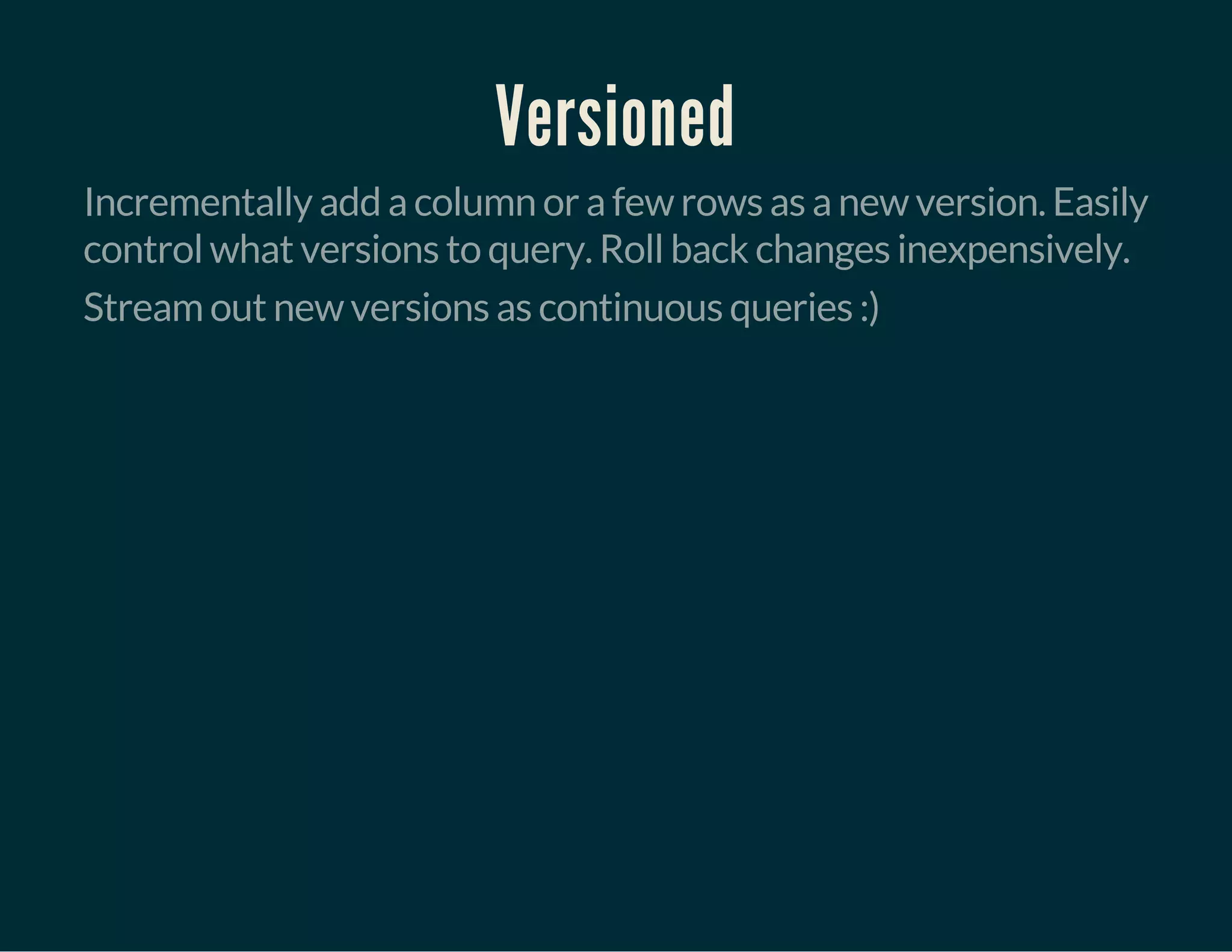 Versioned
Incrementally add a column or a few rows as a new version. Easily
control what versions to query. Roll back changes inexpensively.
Stream out new versions as continuous queries :)
 