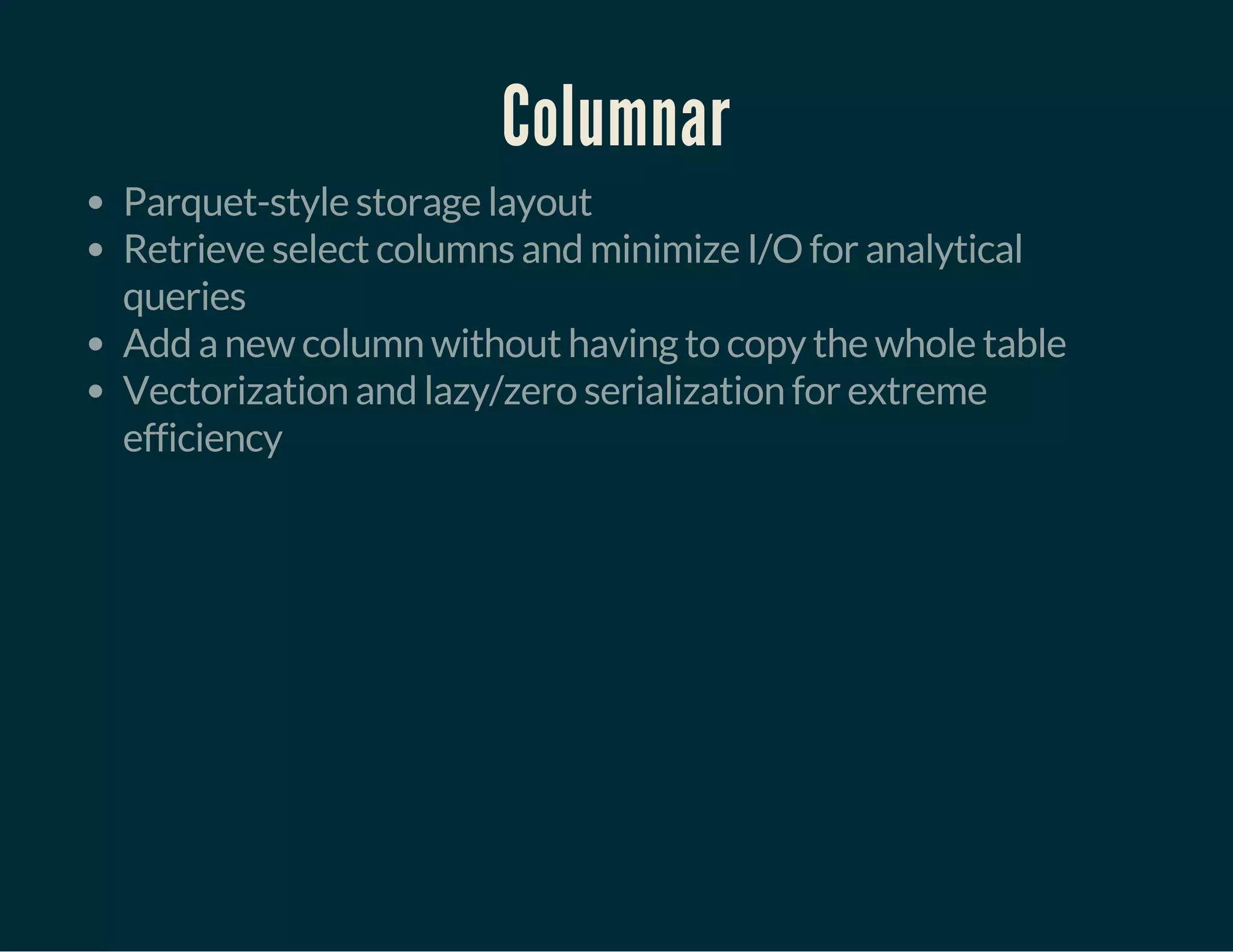 Columnar
Parquet-style storage layout
Retrieve select columns and minimize I/O for analytical
queries
Add a new column without having to copy the whole table
Vectorization and lazy/zero serialization for extreme
efficiency
 
