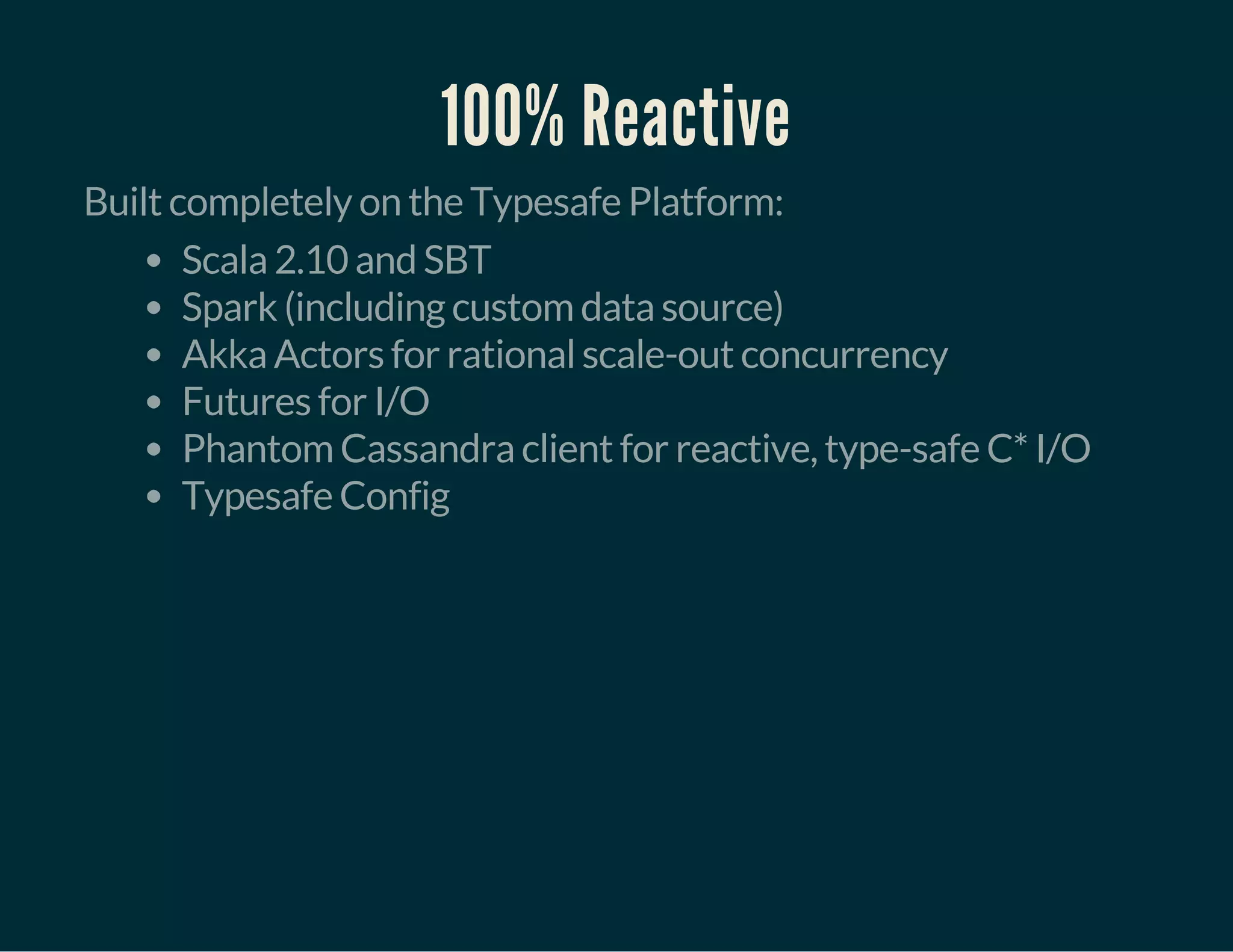 100% Reactive
Built completely on the Typesafe Platform:
Scala 2.10 and SBT
Spark (including custom data source)
Akka Actors for rational scale-out concurrency
Futures for I/O
Phantom Cassandra client for reactive, type-safe C* I/O
Typesafe Config
 