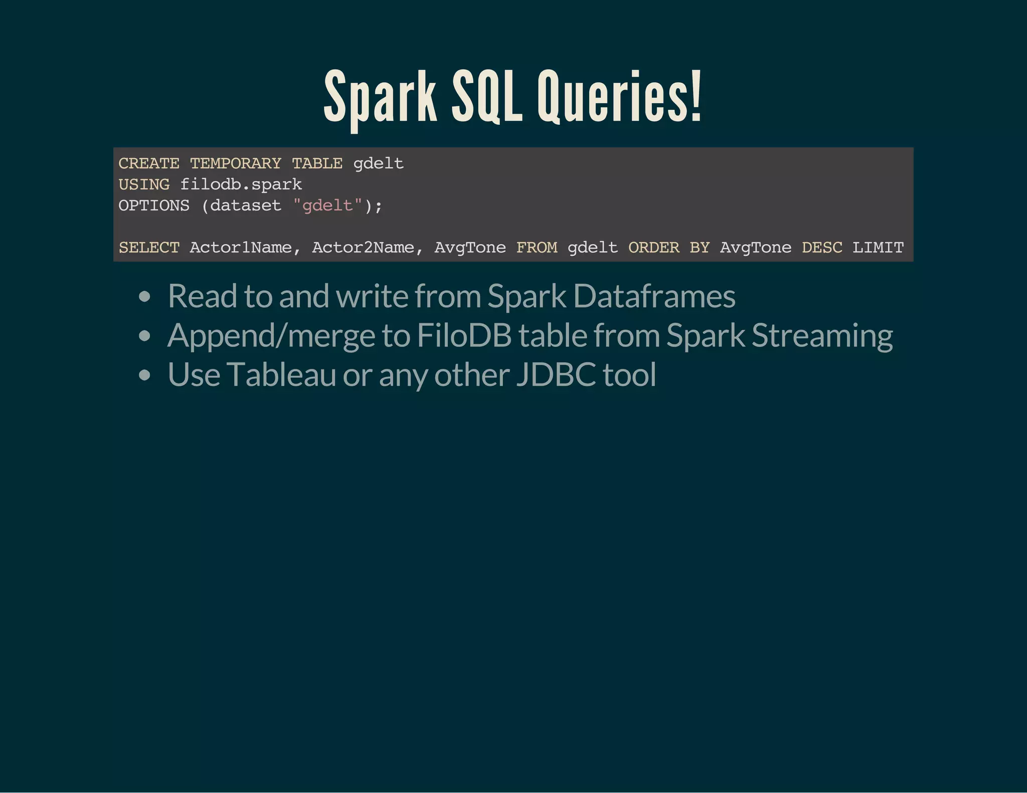 Spark SQL Queries!
CREATETEMPORARYTABLEgdelt
USINGfilodb.spark
OPTIONS(dataset"gdelt");
SELECTActor1Name,Actor2Name,AvgToneFROMgdeltORDERBYAvgToneDESCLIMIT15
Read to and write from Spark Dataframes
Append/merge to FiloDB table from Spark Streaming
Use Tableau or any other JDBC tool
 