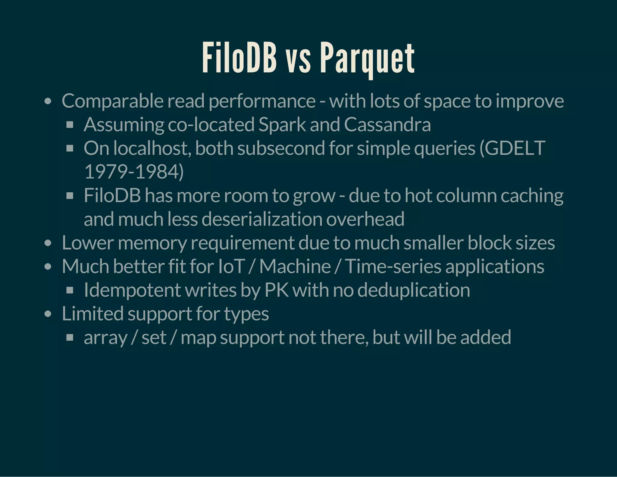 FiloDB vs Parquet
Comparable read performance - with lots of space to improve
Assuming co-located Spark and Cassandra
On localhost, both subsecond for simple queries (GDELT
1979-1984)
FiloDB has more room to grow - due to hot column caching
and much less deserialization overhead
Lower memory requirement due to much smaller block sizes
Much better fit for IoT / Machine / Time-series applications
Idempotent writes by PK with no deduplication
Limited support for types
array / set / map support not there, but will be added
 