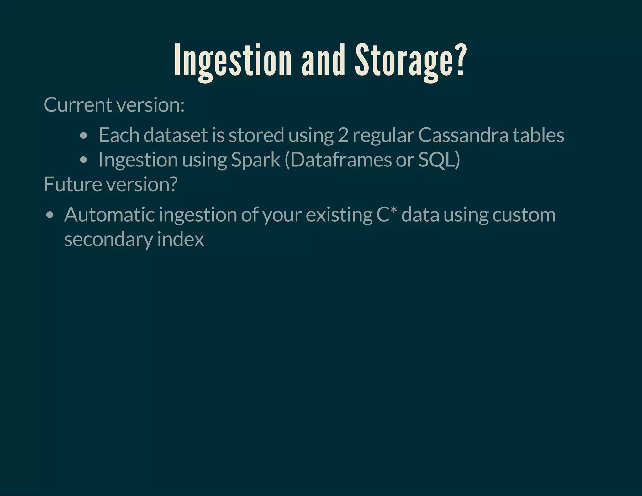 Ingestion and Storage?
Current version:
Each dataset is stored using 2 regular Cassandra tables
Ingestion using Spark (Dataframes or SQL)
Future version?
Automatic ingestion of your existing C* data using custom
secondary index
 