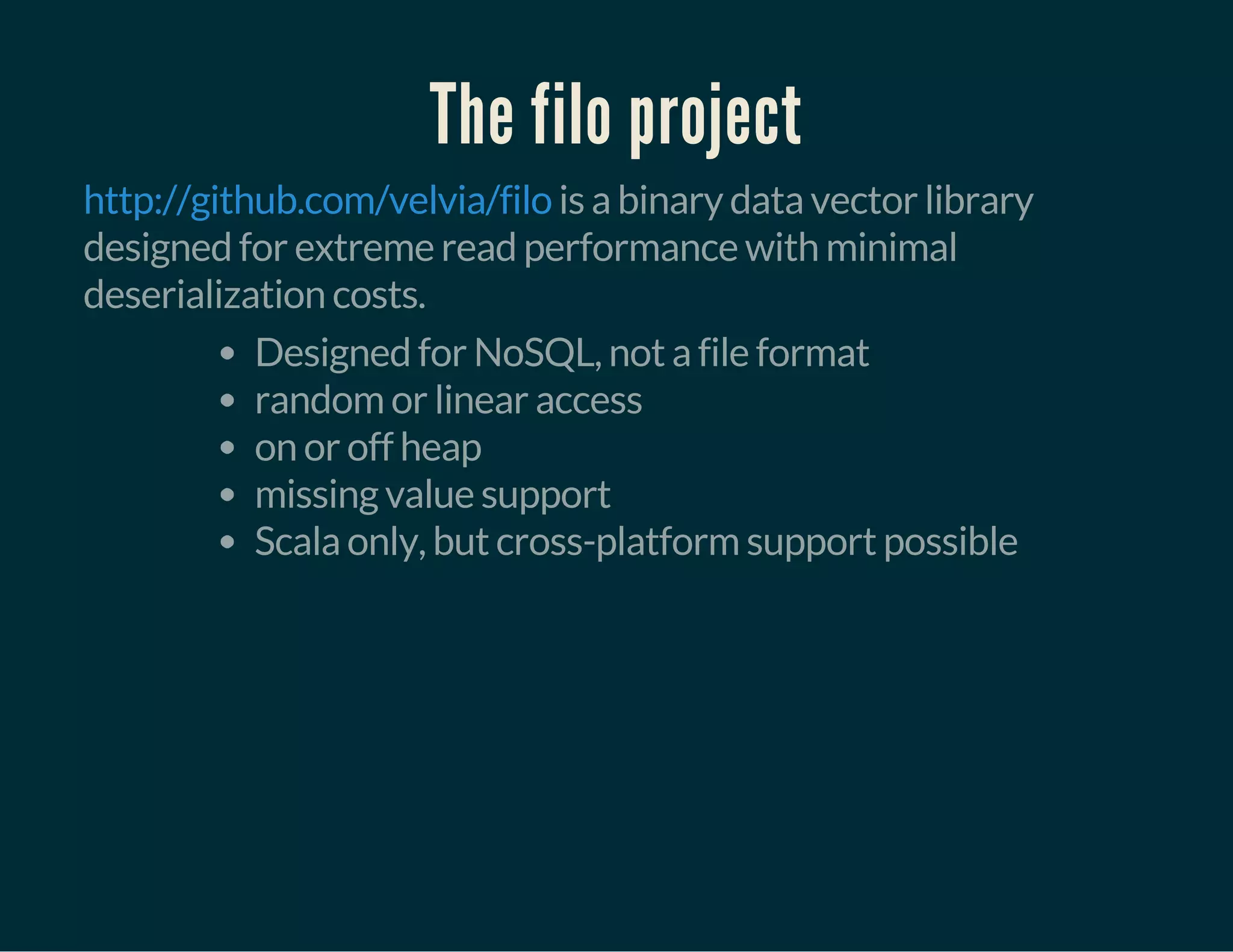 The filo project
is a binary data vector library
designed for extreme read performance with minimal
deserialization costs.
http://github.com/velvia/filo
Designed for NoSQL, not a file format
random or linear access
on or off heap
missing value support
Scala only, but cross-platform support possible
 