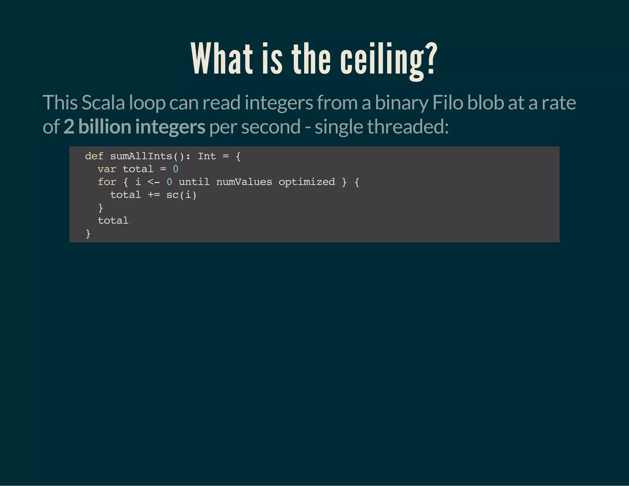 What is the ceiling?
This Scala loop can read integers from a binary Filo blob at a rate
of 2 billion integers per second - single threaded:
defsumAllInts():Int={
vartotal=0
for{i<-0untilnumValuesoptimized}{
total+=sc(i)
}
total
}
 