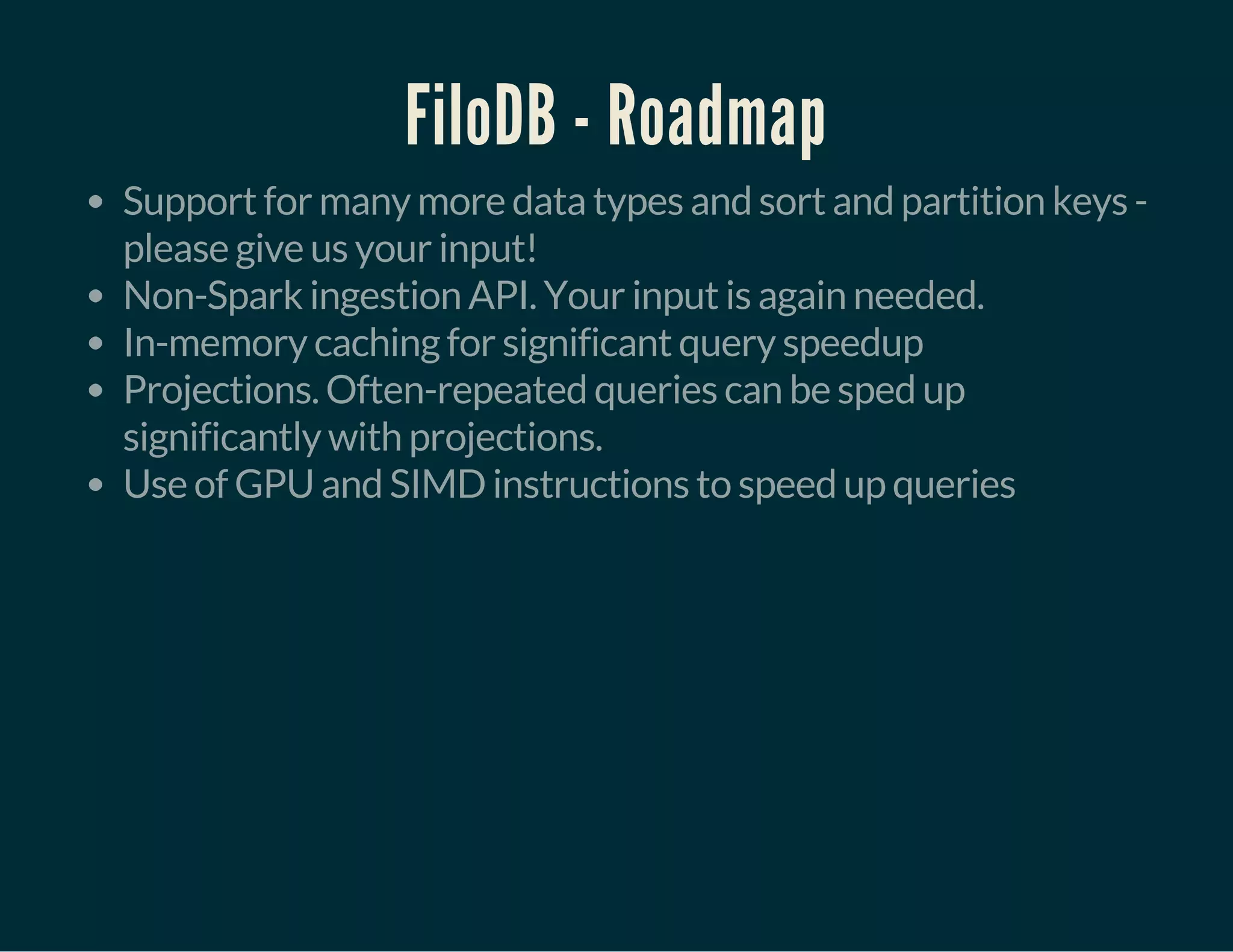 FiloDB - Roadmap
Support for many more data types and sort and partition keys -
please give us your input!
Non-Spark ingestion API. Your input is again needed.
In-memory caching for significant query speedup
Projections. Often-repeated queries can be sped up
significantly with projections.
Use of GPU and SIMD instructions to speed up queries
 