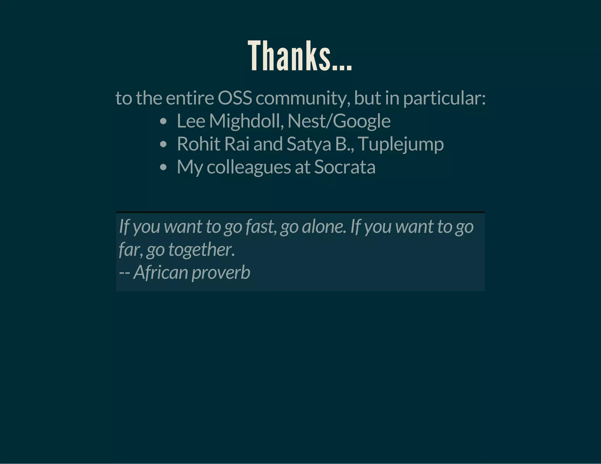 Thanks...
to the entire OSS community, but in particular:
Lee Mighdoll, Nest/Google
Rohit Rai and Satya B., Tuplejump
My colleagues at Socrata
 
If you want to go fast, go alone. If you want to go
far, go together.
-- African proverb
 