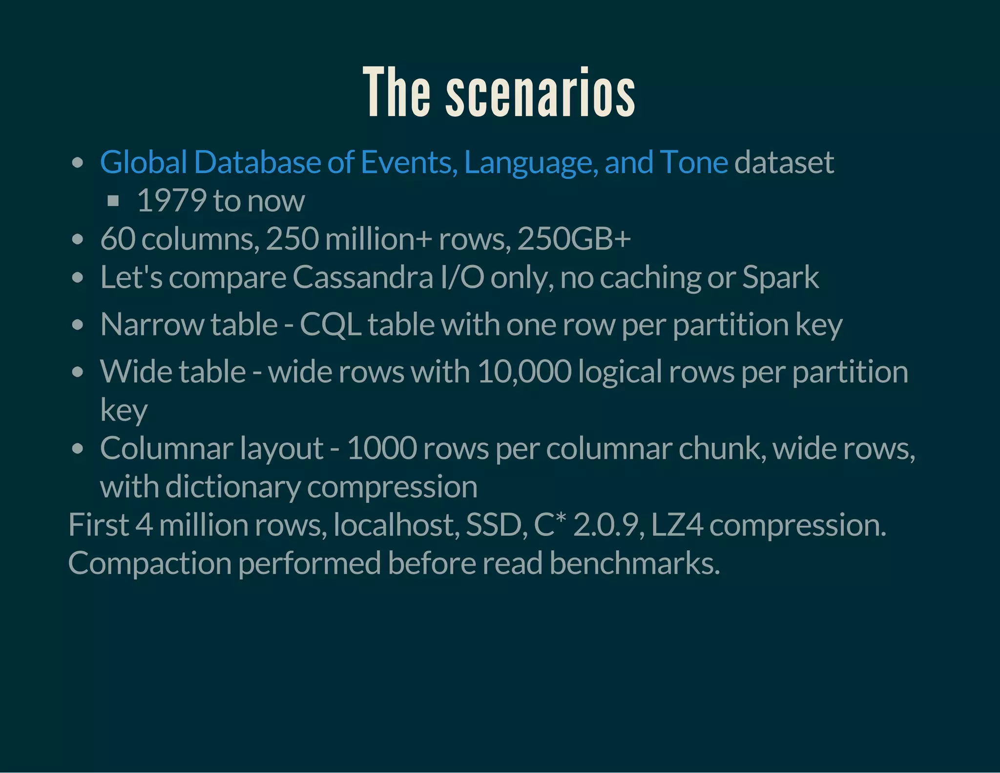 The scenarios
dataset
1979 to now
60 columns, 250 million+ rows, 250GB+
Let's compare Cassandra I/O only, no caching or Spark
Narrow table - CQL table with one row per partition key
Wide table - wide rows with 10,000 logical rows per partition
key
Columnar layout - 1000 rows per columnar chunk, wide rows,
with dictionary compression
Global Database of Events, Language, and Tone
First 4 million rows, localhost, SSD, C* 2.0.9, LZ4 compression.
Compaction performed before read benchmarks.
 