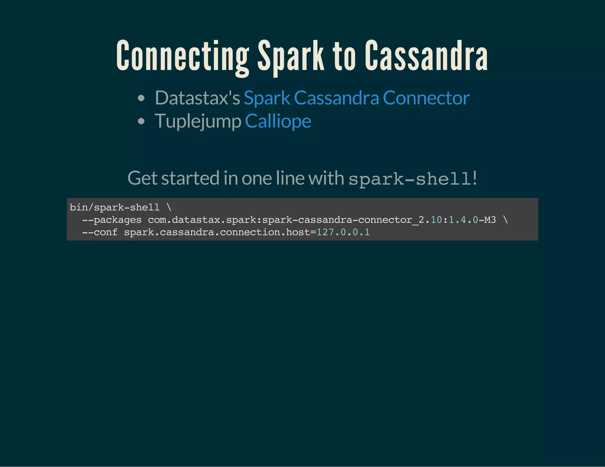 Connecting Spark to Cassandra
Datastax's
Tuplejump
Spark Cassandra Connector
Calliope
 
Get started in one line with spark-shell!
bin/spark-shell
--packagescom.datastax.spark:spark-cassandra-connector_2.10:1.4.0-M3
--confspark.cassandra.connection.host=127.0.0.1
 