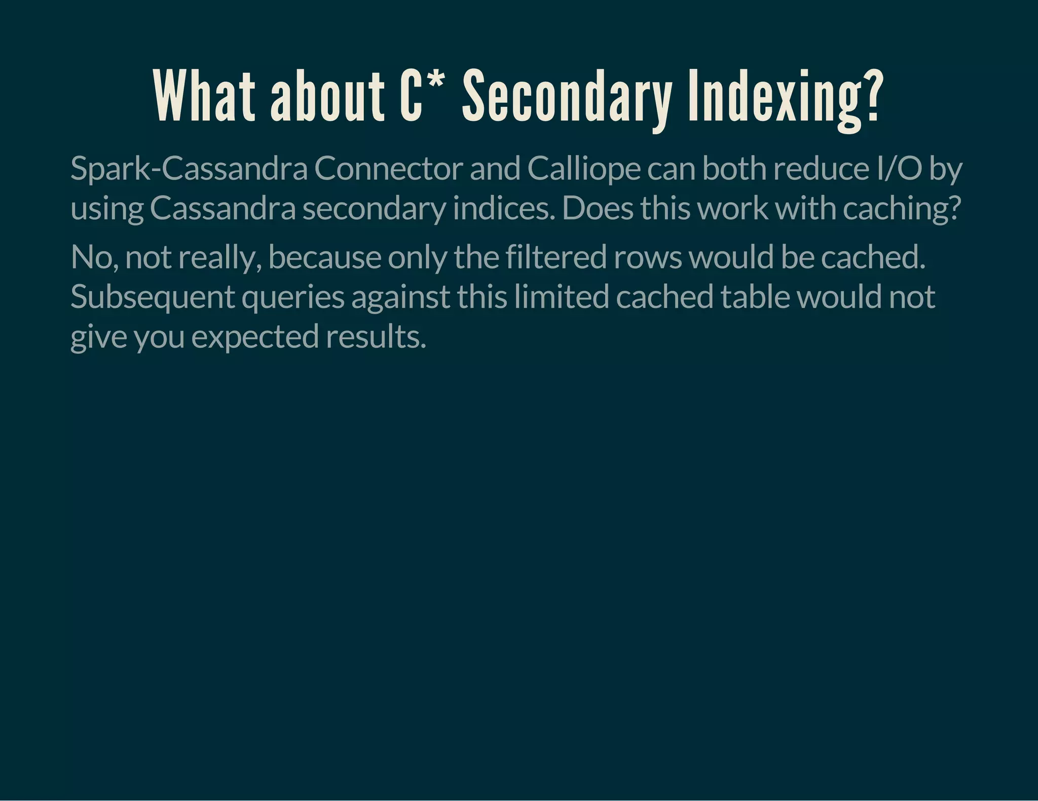 What about C* Secondary Indexing?
Spark-Cassandra Connector and Calliope can both reduce I/O by
using Cassandra secondary indices. Does this work with caching?
No, not really, because only the filtered rows would be cached.
Subsequent queries against this limited cached table would not
give you expected results.
 