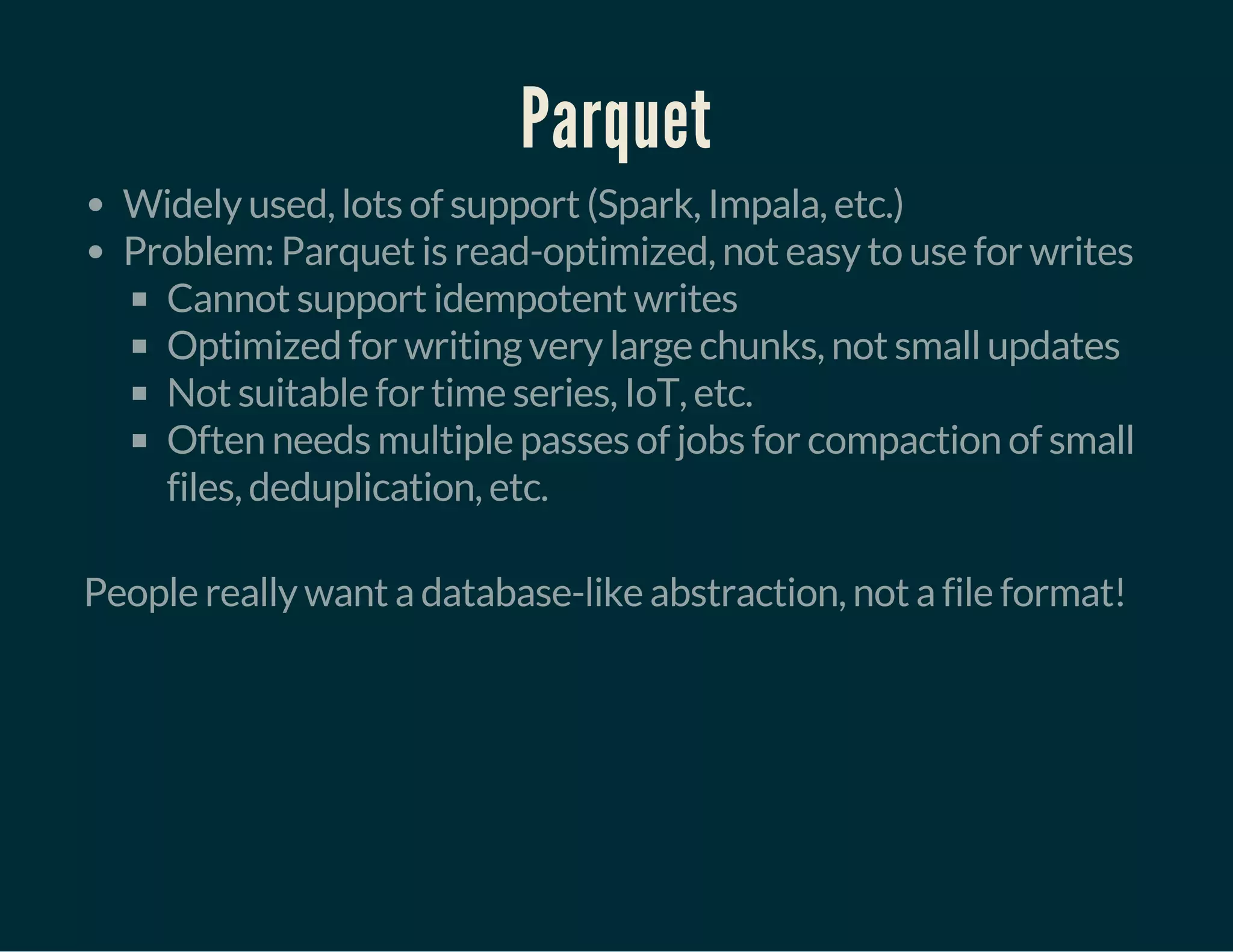 Parquet
Widely used, lots of support (Spark, Impala, etc.)
Problem: Parquet is read-optimized, not easy to use for writes
Cannot support idempotent writes
Optimized for writing very large chunks, not small updates
Not suitable for time series, IoT, etc.
Often needs multiple passes of jobs for compaction of small
files, deduplication, etc.
 
People really want a database-like abstraction, not a file format!
 