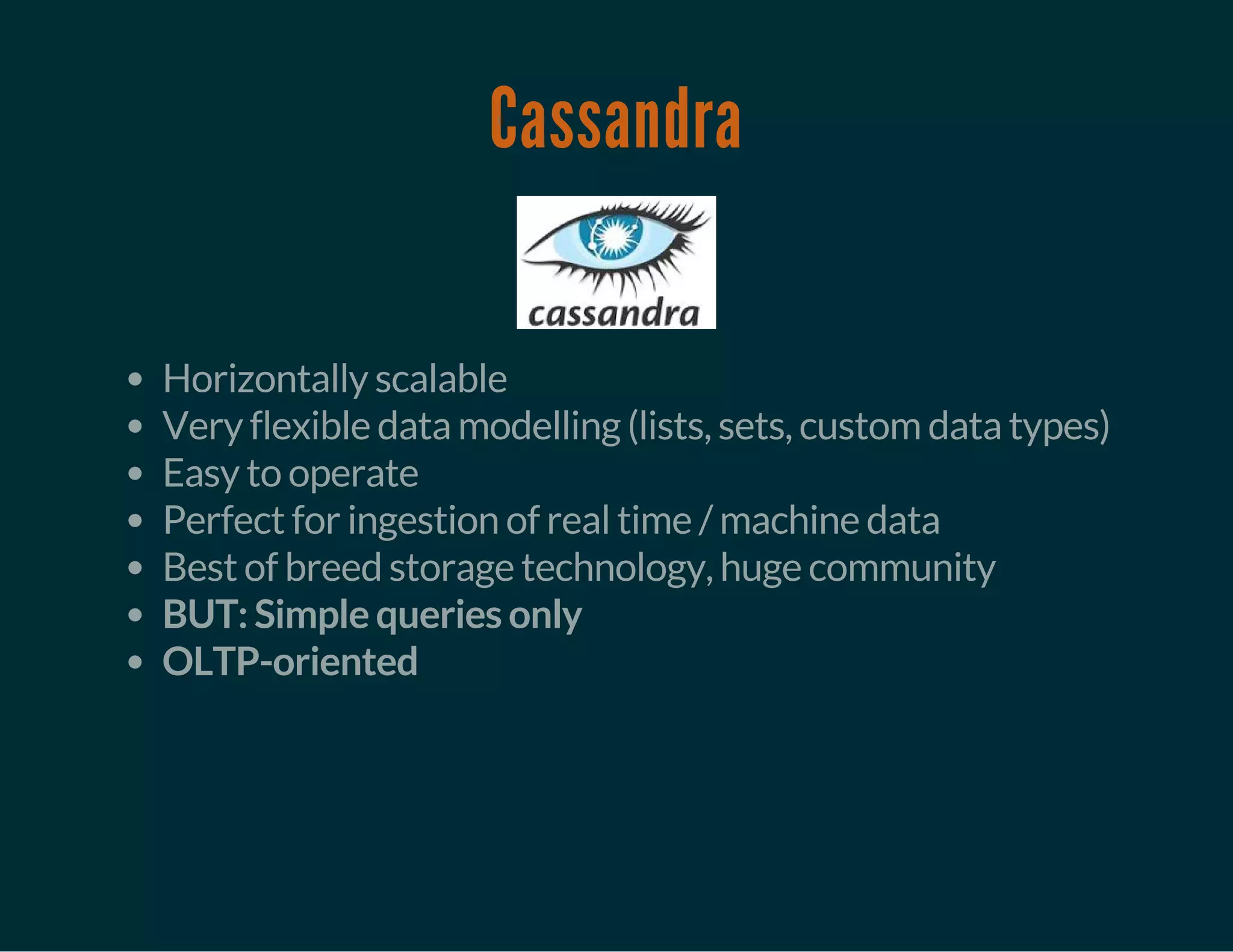 Cassandra
Horizontally scalable
Very flexible data modelling (lists, sets, custom data types)
Easy to operate
Perfect for ingestion of real time / machine data
Best of breed storage technology, huge community
BUT: Simple queries only
OLTP-oriented
 
