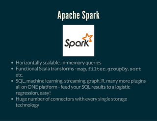 Apache Spark
Horizontally scalable, in-memory queries
Functional Scala transforms - map, filter, groupBy, sort
etc.
SQL, machine learning, streaming, graph, R, many more plugins
all on ONE platform - feed your SQL results to a logistic
regression, easy!
Huge number of connectors with every single storage
technology
 
